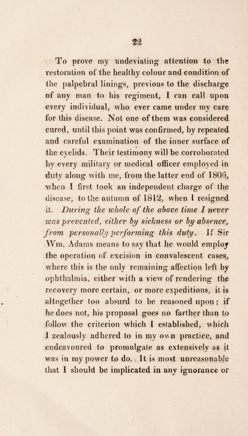 To prove my undeviating attention to the restoration of the healthy colour and condition of the palpebral linings, previous to the discharge of any man to his regiment, I can call upon every individual, who ever came under my care for this disease. Not one of them was considered cured, until this point was confirmed, by repeated and careful examination of the inner surface of the eyelids. Their testimony will be corroborated by every military or medical officer employed in duty along with me, from the latter end of 1806, when I first took an independent charge of the disease, to the autumn of 1812, when S resigned it. During the whole of the above time I never was prevented, either by sickness or by absence, from personally performing this duty. If Sir Wm. Adams means to say that he would employ the operation of excision in convalescent cases, where this is the only remaining affection left by ophthalmia, either with a view of rendering the recovery more certain, or more expeditious, it is altogether too absurd to be reasoned upon ; if he does not, his proposal goes no farther than to follow the criterion which I established, which I zealously adhered to in my ovn practice, and endeavoured to promulgate as extensively as it was in my power to do. It is most unreasonable that I should be implicated in any ignorance or