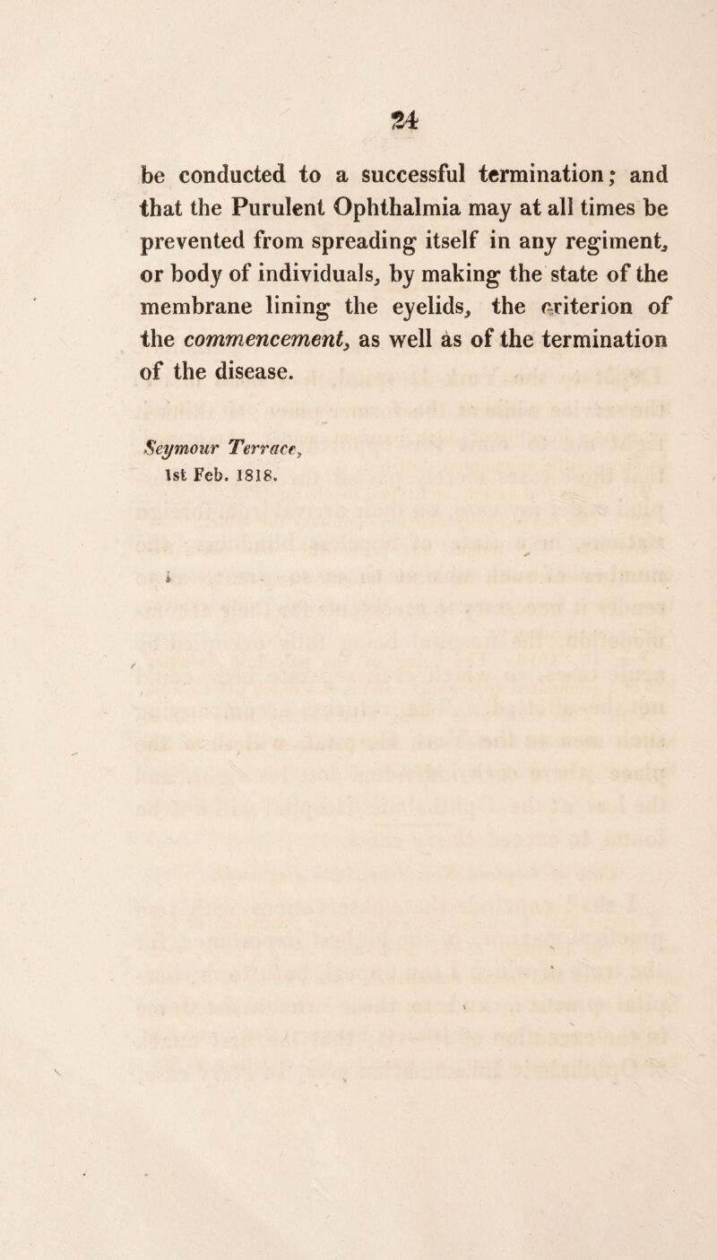 ?A be conducted to a successful termination; and that the Purulent Ophthalmia may at all times be prevented from spreading itself in any regiment, or body of individuals, by making the state of the membrane lining the eyelids, the criterion of the commencement, as well as of the termination of the disease. Seymour Terrace, 1st Feb. 1818. r