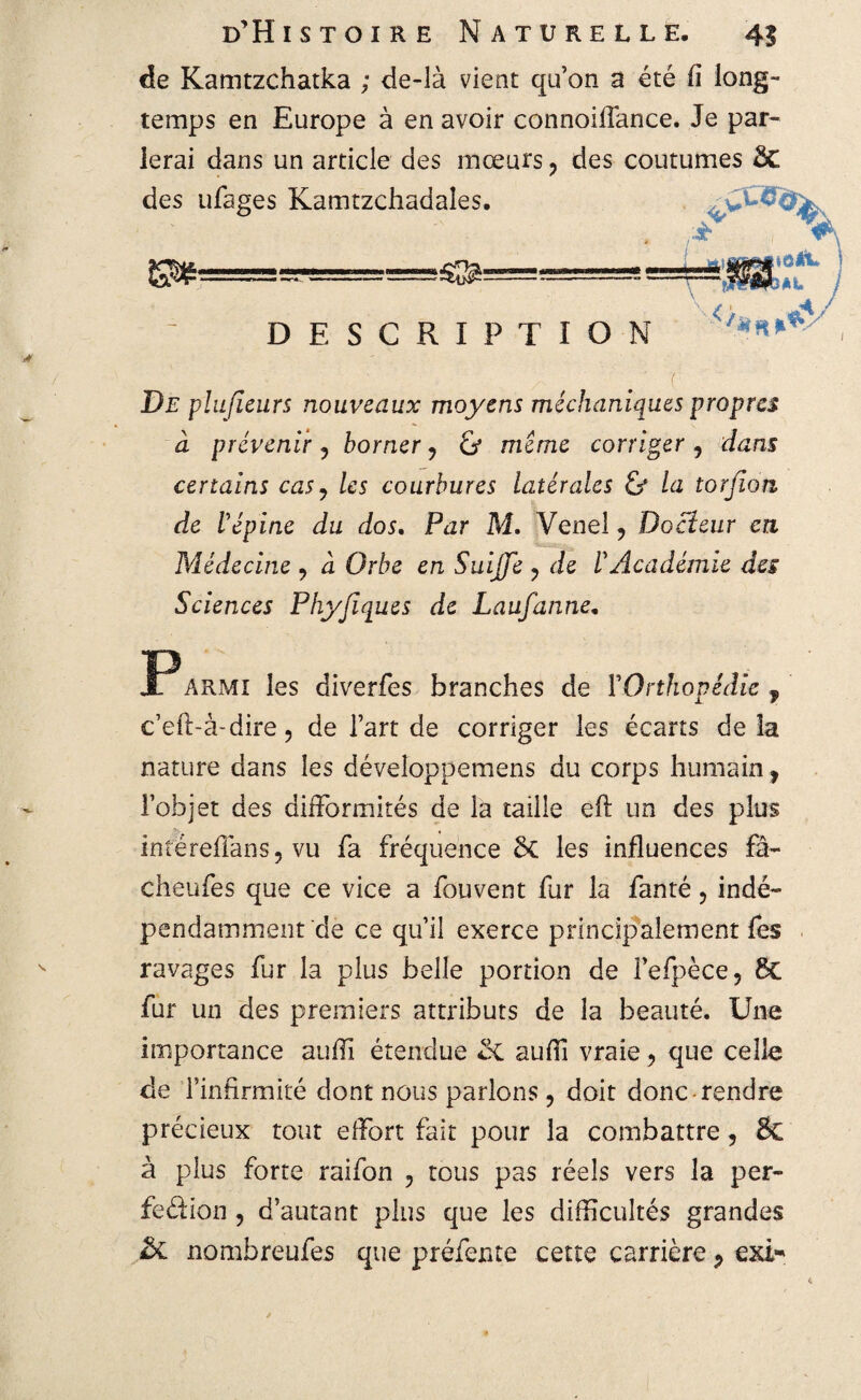 de Kamtzchatka ; de-là vient qu’on a été fi long¬ temps en Europe à en avoir connoiffance. Je par¬ lerai dans un article des mœurs, des coutumes des ufages Kamtzchadales. , ■ ' ) % ^=^=^=^===5^========! =—â DESCRIPTION ' ■/*K**y Pt plu fleurs nouveaux moyens méchaniques propres à prévenir ? borner P & même corriger, dans certains casy les courbures latérales & la torjion de Vépine du dos. Par M. Venel ? Docteur en Médecine ? à Orbe en SuiJJe ? tie F Académie des Sciences Phyjiques de Laufanne. JP A rmi les diverfes branches de Y Orthopédie f c’eft-à-dire, de l’art de corriger les écarts delà nature dans les déveîoppemens du corps humain, l’objet des difformités de la taille eft un des plus inîéreffans, vu fa fréquence 5c les influences fâ~ cheufes que ce vice a fouvent fur la fanté, indé¬ pendamment de ce qu’il exerce principalement fes ravages fur la plus belle portion de Fefpèce, 8c fur un des premiers attributs de la beauté. Une importance auffi étendue Sc auffi vraie, que celle de l’infirmité dont nous parlons, doit donc rendre précieux tout effort fait pour la combattre, & à plus forte raifon , tous pas réels vers la per- fedion , d’autant plus que les difficultés grandes nombreufes que préfente cette carrière P exi-