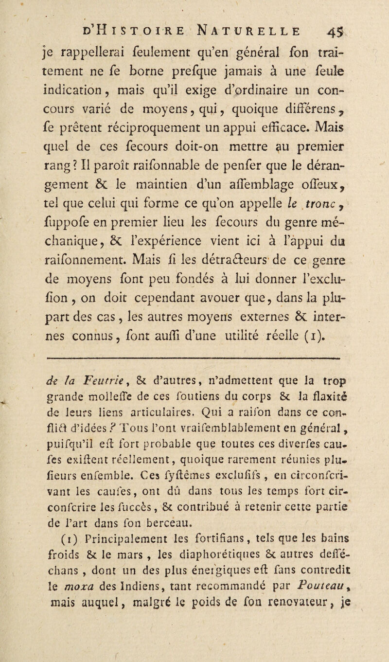 je rappellerai feulement qu’en général fon trai¬ tement ne fe borne prefque jamais à une feule indication, mais qu’il exige d’ordinaire un con¬ cours varié de moyens, qui , quoique diiférens 7 fe prêtent réciproquement un appui efficace. Mais quel de ces fecours doit-on mettre au premier rang? Il paroît raifonnable de penfer que le déran¬ gement & le maintien d’un affemblage ofîeux, tel que celui qui forme ce qu’on appelle le tronc 9 fuppofe en premier lieu les fecours du genre mé- chanique, &C l’expérience vient ici à l’appui du raifonnement. Mais ü les détra&eurs de ce genre de moyens font peu fondés à lui donner l’exclu- fion , on doit cependant avouer que, dans la plu¬ part des cas, les autres moyens externes 8c inter¬ nes connus, font suffi d’une utilité réelle (1). de la Feu trie, St d’autres, n’admettent que la trop grande mollelïe de ces foutiens du corps St la flaxité de leurs liens articulaires. Qui a raifon dans ce con¬ flit d’idées ? Tous l’ont vraifemblablement en général, puifqu’iî eil fort probable que toutes ces diverfes eau- fes exigent réellement, quoique rarement réunies plu. fieurs enfemble. Ces fyftêmes exclulifs , en circonfcri- vant les caufes, ont dû dans tous les temps fort cir- confcrire les fuccès, St contribué à retenir cette partie de l’art dans fon berceau. (1) Principalement les fortifians, tels que les bains froids St le mars , les diaphoniques St autres deffé- chans , dont un des plus énergiques eft fans contredit le moxa des Indiens, tant recommandé par Fouteau % mais auquel, malgré le poids de fon rénovateur, je