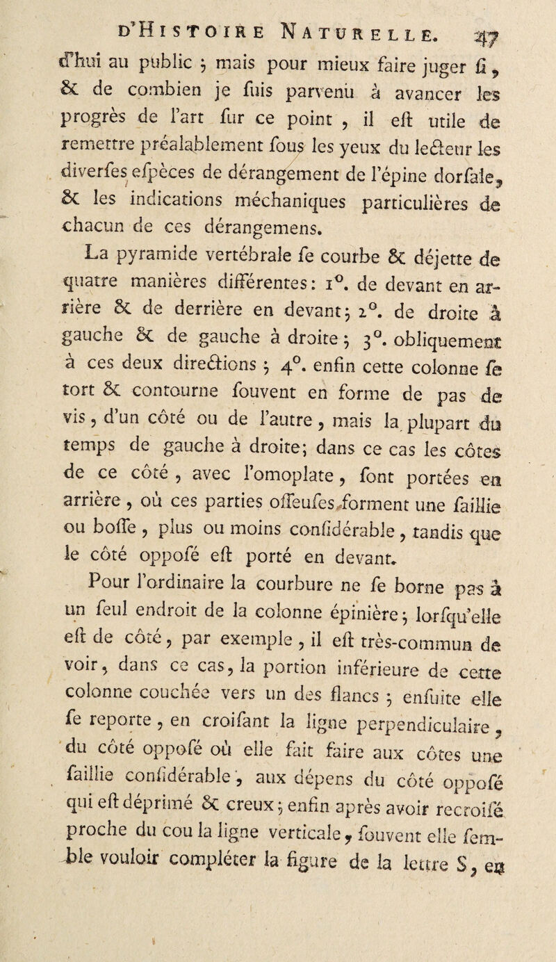 cfhui au public $ niais pour mieux faire juger û 9 & de combien je fuis parvenu à avancer les progrès de fart fur ce point , il eft utile de remettre préalablement fous les yeux du le&eur les diverfes efpèces de dérangement de l’épine dorfale, & les indications méehaniques particulières de chacun de ces dérangemens. La pyramide vertébrale fe courbe Sc déjette de quatre manières différentes : i°. de devant en ar¬ rière & de derrière en devant3 i°. de droite à gauche êc de gauche adroite} 3 °. obliquement à ces deux dire&ions 5 40. enfin cette colonne fe tort & contourne fouvent en forme de pas de vis 5 d’un côté ou de l’autre, mais la plupart du temps de gauche à droite; dans ce cas les côtes de ce coté 9 avec 1 omoplate ? font portées en arrière, où ces parties offeufes forment une faillie ou boffe , plus ou moins co-nfidérable, tandis que le côté oppofé eft porté en devant. Pour l’ordinaire la courbure ne fe borne pas à un feul endroit de la colonne épinière} lorfqu’elle eft de cote ? par exemple ? il eft très-commun de voir% dans ce cas ? la portion inférieure de cette colonne couchée vers un des flancs ; enfui te elle fe reporte ? en croifant la ligne perpendiculaire , du côté oppofé où elle fait faire aux côtes une faillie confidérable, aux dépens du côté oppofé qui eft déprimé creux 5 enfin après avoir recroifé proche du cou la ligne verticale r fouvent elle fem- ile vouloir compléter la figure de la lettre S, en
