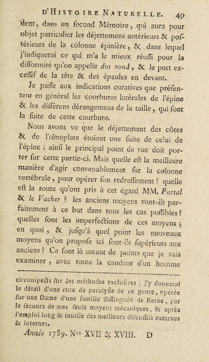 dent ? dans un fécond Mémoire «, qui aura pour objet particulier les déjettemens antérieurs St pof- îérieurs de la colonne épinière 5 5c dans lequel l indiqueiai ce qui ma le mieux réufïi pour la difformité quon appelle dos rond 5 5c le port ex- cedlf de la tete 5c des épaulés en devant» Je paffe aux indications curatives que préfen- tenr en général les courbures latérales de l’épine & les différens dérangemens de la taille, qui font la fuite de cette courbure» Nous avons vu que k déjettement des côtes & de 1 omoplate croient une fuite de celui de 1 épine ; ainfi le principal point de vue doit por¬ ter fur cette partie-ci» Mais quelle efl la meilleure manière d’agir convenablement fur la colonne Vertébrale, pour opérer fon redreffement ? quelle eft la route qu’ont pris à cet égard MM. Portai 5c le Vacher ? les anciens moyens vont-ils par¬ faitement à ce but dans tous les cas poffihles? quelles font les imperfe&ions de ces moyens ; en quoi 5 ôc jufqu a quel point lçs nouveaux moyens qu’on propofe ici font-ils fupérieurs aux anciens ? Ce font là autant de points que je vais examiner , avec toute la candeur d’un homme cûcoîHpeas fur les méthodes exclufîves ; j’y donnerai le détail d’une cure de paralylie de ce genre, opérée fur une Dame d’une famille diftinguée de Berne, par le fecours de mes feuls moyens mécaniques, & après l’emploi long & inutile des meilleurs difcuffifs externes 5c internes» Année 1785». Nos' XVII Sf XVIII. D