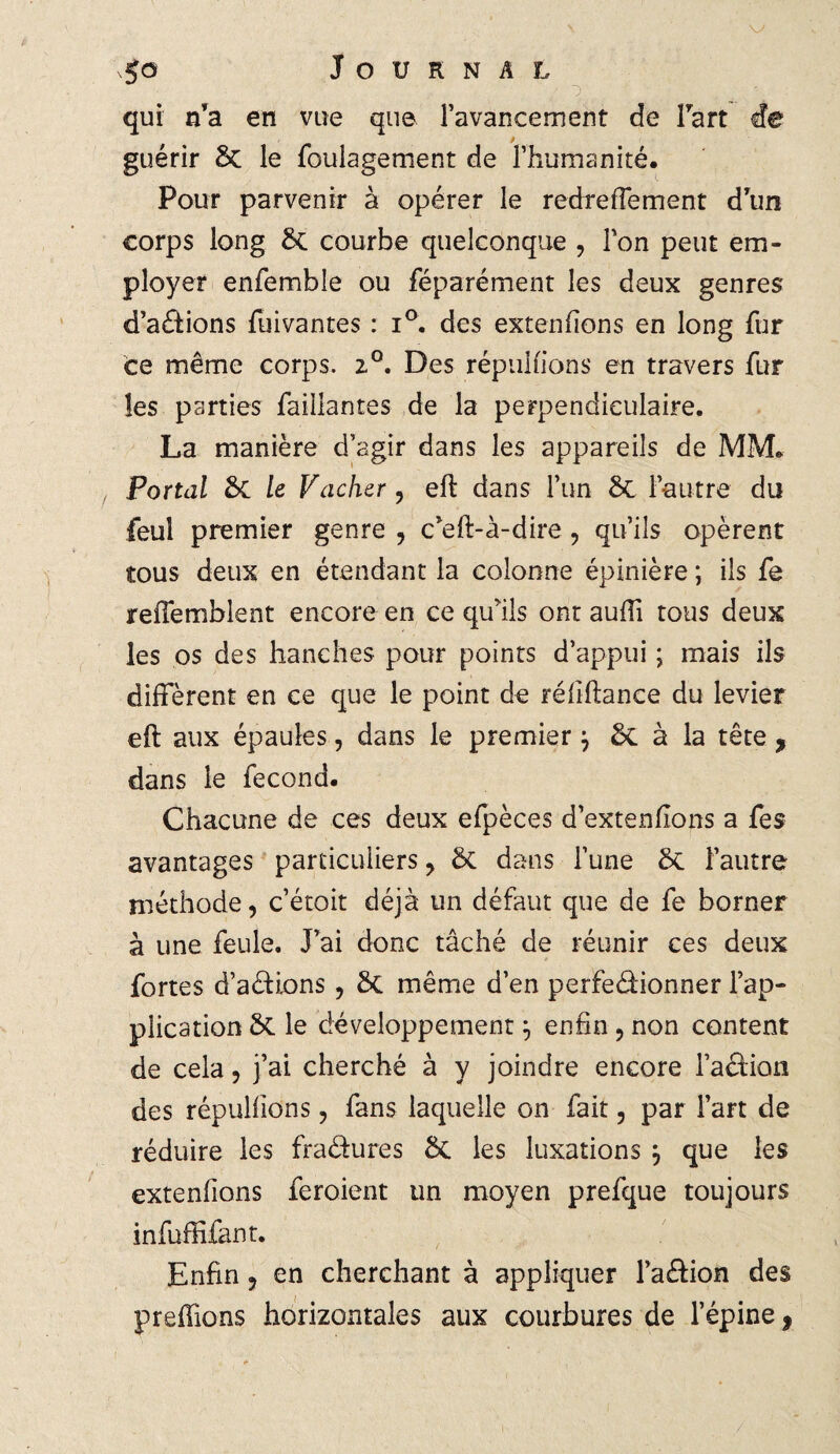 qui ffa en vue que l’avancement de Fart de guérir 6c le foulagement de l’humanité. Pour parvenir à opérer le redrefTement d’un corps long 6c courbe quelconque , l’on peut em¬ ployer enfemble ou féparément les deux genres d’a&ions fuivantes : i°. des extenfions en long fur ce même corps. 2°. Des répudions en travers fur les parties faillantes de la perpendiculaire. La manière d’agir dans les appareils de MM. Portai 6c le Vacher, eft dans l’un 6c l’autre du feul premier genre , c’eft-à-dire , qu’ils opèrent tous deux en étendant la colonne épinière ; ils fe reffemblent encore en ce qu’ils ont aufii tous deux les os des hanches pour points d’appui ; mais ils diffèrent en ce que le point de réfiftance du levier eft aux épaules, dans le premier $ 6c à la tête , dans le fécond. Chacune de ces deux eipèces d’extenfions a fes avantages particuliers , 6c dans l’une 6c l’autre méthode, c’étoit déjà un défaut que de fe borner à une feule. J’ai donc tâché de réunir ces deux fortes d’aétions , 6c même d’en perfe&ionner l’ap¬ plication 6c le développement enfin , non content de cela, j’ai cherché à y joindre encore Faction des répudions, fans laquelle on fait, par l’art de réduire les fraétures 6c les luxations } que les extenfions feroient un moyen prefque toujours infuffifant. Enfin , en cherchant à appliquer l’a£ion des preftions horizontales aux courbures de l’épine ,