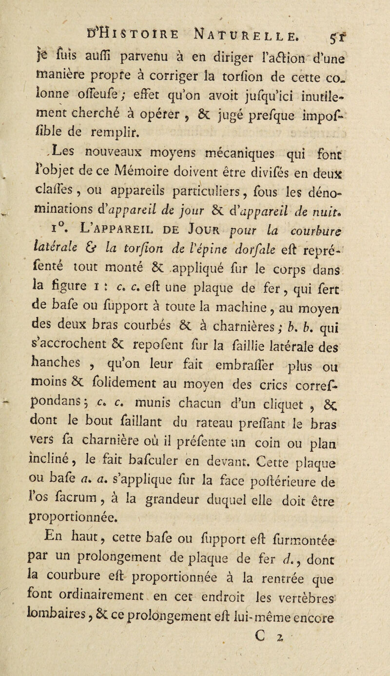 fuis auflî parvenu à en diriger l’aftion d’une manière propre à corriger la torfion de cette co. îonne offeufe; effet qu’on avoit jufqu’ici inutile¬ ment cherché à opérer , & jugé prefque impof- fîble de remplir. .Les nouveaux moyens mécaniques qui font I objet de ce Mémoire doivent être divifés en deux clafîes , ou appareils particuliers, fous les déno- îïîinations d'appareil de jour §C d'appareil de nuit« I . L APPAREIL DE Jour pour la courbure latérale & la torfion de l'épine dotfale eft repré- fenté tout monté 5c appliqué fur le corps dans la figure i : c, c. eft une plaque de fer, qui fert de bafe ou fupport à toute la machine, au moyen des deux bras courbés ôt à charnières ; b. b. qui s’accrochent 5c repofent fur la faillie latérale des hanches > qu’on leur fait embrafier plus ou moins 5c folidement au moyen des crics corref- pondans j c. c. munis chacun d’un cliquet 9 5c dont le bout faillant du rateau preliant le bras Vers fa charnière où il préfente un coin ou plan incliné, le fait bafculer en devant. Cette plaque ou bafe a. a. s’applique fur la face poftérieure de 1 os facrum ? a la grandeur duquel elle doit être proportionnée. En haut ? cette bafe ou fupport eft furmontée par un prolongement de plaque de fer J., donc la courbure eft proportionnée à la rentrée que font ordinairement en cet endroit les vertèbres lombaires P ÔC ce prolongement eft lui -même encore C z •