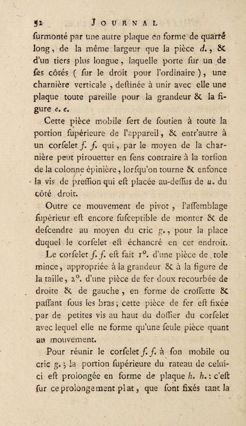 furmonté par une autre plaque en forme de quarrê long, de la même largeur que la pièce d. , ÔC d’un tiers plus longue, laquelle porte fur un de fes côtés ( fur le droit pour l’ordinaire ) , une charnière verticale , deftinée à unir avec elle une plaque toute pareille pour la grandeur la fi¬ gure e* e. Cette pièce mobile fert de foutien à toute la portion fupérieure de l’appareil , ÔC entr’autre à un corfelet/. /. qui , par le moyen de la char¬ nière peut pirouetter en fens contraire à la torfion de la colonne épinière, lorfqu’on tourne St enfonce la vis de preiTion qui eft placée au-deifus de u. du côté droit. Outre ce mouvement de pivot , fafiemblage fupérieiir eft encore fufceptible de monter St de defcendre au moyen du cric g., pour la place duquel le corfelet elt échancré en cet endroit» Le corfelet/*/. eft fait i°. d’une pièce de tôle mince, appropriée à la grandeur St à la figure de la taille, 2°. d’une pièce de fer doux recourbée de droite St de gauche , en forme de croffette St pafîant fous les bras ; cette pièce de fer efl fixée par de petites vis au haut du dofiier du corfelet avec lequel elle ne forme qu’une feule pièce quant au mouvement* Pour réunir le corfelet /. /* à fon mobile ou * cric g. la portion fupérieure du rateau de celui- ci efi prolongée en forme de plaque h* h. : c’eft fur ce prolonge ment plat, que font fixés tant la