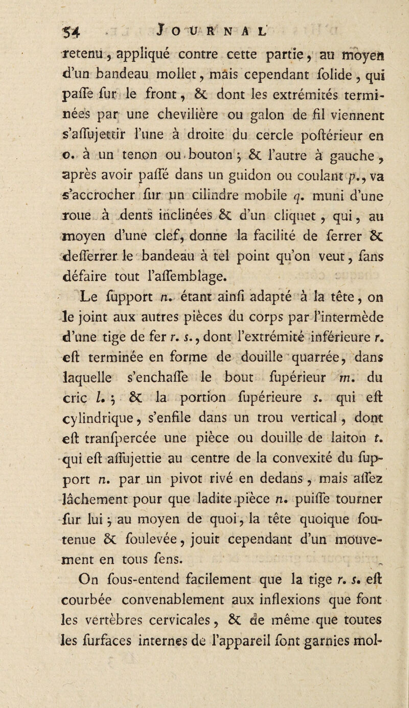 retenu , appliqué contre cette partie , au moyen d’un bandeau mollet , mais cependant folide , qui paffe fur le front, 8c dont les extrémités termi¬ nées par une chevilière ou galon de fil viennent s’affujettir l’une à droite du cercle poftérieur en o. à un tenon ou bouton j 8c l’autre à gauche ? après avoir paffé dans un guidon ou coulant p.,va s'accrocher fur jun cilindre mobile q. muni d’une roue à dents inclinées 8c d’un cliquet , qui, au moyen d’une clef, donne la facilité de ferrer 8c defîerrer le bandeau à tel point qu’on veut, fans défaire tout l’aflemblage. Le fupport n. étant ainfi adapté à la tête, on le joint aux autres pièces du corps par l’intermède d’une tige de fer r. s., dont l’extrémité inférieure r. eft terminée en forme de douille quarrée, dans laquelle s’enchafle le bout fupérieur m. du cric Z. } 8c la portion fupérieure s. qui eft cylindrique, s’enfile dans un trou vertical, dont eft tranfpercée une pièce ou douille de laiton f. qui eft aftiijettie au centre de la convexité du fup¬ port n. par un pivot rivé en dedans, mais allez lâchement pour que ladite pièce n. puifte tourner fur lui y au moyen de quoi, la tête quoique fou- tenue 8c foulevée, jouit cependant d’un mouve¬ ment en tous fens. On fous-entend facilement que la tige r. s• eft courbée convenablement aux inflexions que font les vertèbres cervicales, 8c de même que toutes les furfaces internes de l’appareil font garnies mol-