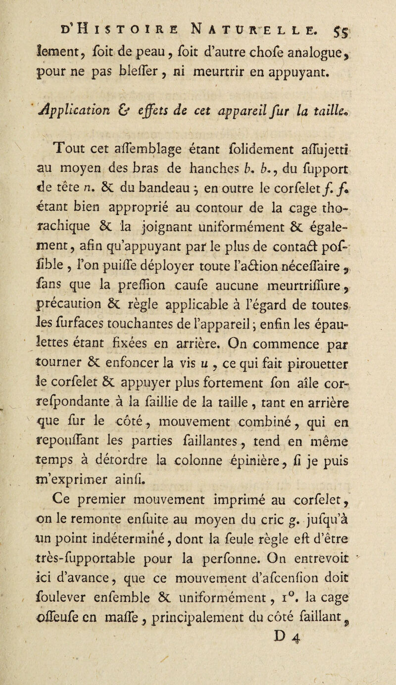 leraent, foit de peau, foit d’autre chofe analogue , pour ne pas blefler , ni meurtrir en appuyant. Application & effets de cet appareil fur la taille« Tout cet aïïemblage étant folidement afîujettl au moyen des bras de hanches b. b.? du fupport de tête n. 8c du bandeauj en outre le corfelet/. f+ «tant bien approprié au contour de la cage tho~ rachique 8c la joignant uniformément 8c égale» ment, afin qu’appuyant par le plus de contaâ: pof- fible , l’on puiffe déployer toute Fadion nécefTaire 9 fans que la prefîion caufe aucune meurtrifîure , précaution 8c règle applicable à l’égard de toutes Jes furfaces touchantes de l’appareil ; enfin les épau» lettes étant fixées en arrière. On commence par tourner 8c enfoncer la vis u , ce qui fait pirouetter le corfelet 8c appuyer plus fortement fon aile cor» refpondante à la faillie de la taille, tant en arrière que fur le côté, mouvement combiné , qui en répondant les parties faillantes, tend en même temps à détordre la colonne épinière, lî je puis m’exprimer ainfi. Ce premier mouvement imprimé au corfelet, on le remonte enfuite au moyen du cric g, jufqu’à un point indéterminé, dont la feule règle eft d’être très-fupportable pour la perfonne. On entrevoit * ici d’avance, que ce mouvement d’afcenfion doit foulever enfemble 8c uniformément, i°. la cage offeufe en maife , principalement du côté faillant 9 D 4