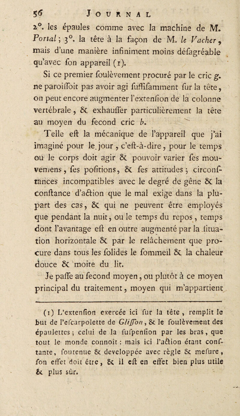 2°. les épaules comme avec la machine de M. Portai ; 30. la tête à la façon de M, le Vacher 9 mais d’une manière infiniment moins défagréable qu’avec fon appareil (1). Si ce premier foulèvernent procuré par le cric g. ne parodiait pas avoir agi fuffifamment fur la tête, on peut encore augmenter l’extenfion de la colonne vertébrale, 6c exhaufter particulièrement la tête au moyen du fécond cric b* Telle eft la mécanique de Tappareil que j*ai imaginé pour le. jour c’eft-à-dire, pour le temps ou le corps doit agir 6c pouvoir varier fes mou- vemens, fes pofïtions, 6c fes attitudes 5 circonf- tances incompatibles avec le degré de gêne 6c la confiance d’aélion que le mal exige dans la plu¬ part des cas, 6c qui ne peuvent être employés que pendant la nuit, ou le temps du repos, temps dont l’avantage eft en outre augmenté par la situa¬ tion horizontale 6c par le relâchement que pro¬ cure dans tous les folides le fommeil 6c la chaleur douce 6c moite du lit. Je pafte au fécond moyen, pu plutôt à ce moyen principal du traitement, moyen qui m’appartient (1) L’extenfïon exercée ici fur la tête, remplit le but de Pcfcarpolette de Glijfon, St le foulèvernent des épaulettes; celui de la fufpenilon par les bras, que tout le monde connoît : mais ici l’aâion étant conf¬ iante, iourenue 8t développée avec règle & mefure, fon effet doit être, &c il eft en effet bien plus utile &. plus sur.