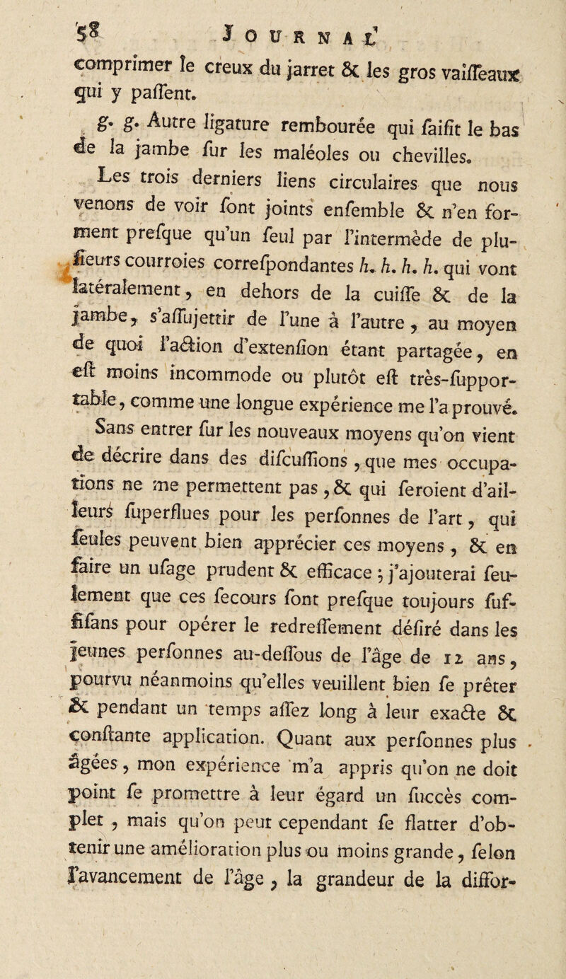 comprimer îe creux du jarret & les gros vaifleau* gui y pafTent. g- g. Autre ligature rembourée qui faifït le bas de la jambe fur les maléoles ou chevilles. Les trois derniers liens circulaires que nous venons de voir font joints enfemble & n’en for¬ ment prefque qu un feul par l’intermède de plu- £eurs courroies correfpondantes L h. h. h. qui vont latéralement , en dehors de la cuifTe 6c de la jambe, safîujettir de Fune à l’autre, au moyen de quoi 1 aéfion d extenfïon étant partagée , en efl moins incommode ou plutôt eft très-fuppor- table9 comme une longue expérience me Fa prouvé. Sans entrer fur les nouveaux moyens qu’on vient de décrire dans des difcuffions 5 que mes occupa¬ tions ne me permettent pas, 6c qui feroient d’ail¬ leurs fuperfîues pour les perfonnes de Fart, qui feules peuvent bien apprécier ces moyens, 6c en faire un ufage prudent 6c efficace ; j’ajouterai feu¬ lement que ces fecours font prefque toujours fuf- fîfans pour operer le redrefTement déliré dans les jeunes perfonnes au-deffous de l’âge de iz ans, pourvu neanmoins qu elles veuillent bien fe prêter & pendant un temps allez long à ieur exade 8c confiante application. Quant aux perfonnes plus . âgées ? mon expérience m’a appris qu’on ne doit point fe promettre à leur égard un fuccès com¬ plet , mais qu’on peut cependant fe flatter d’ob¬ tenir une amélioration plus ou moins grande, félon l’avancement de l’âge , la grandeur de la diffior-
