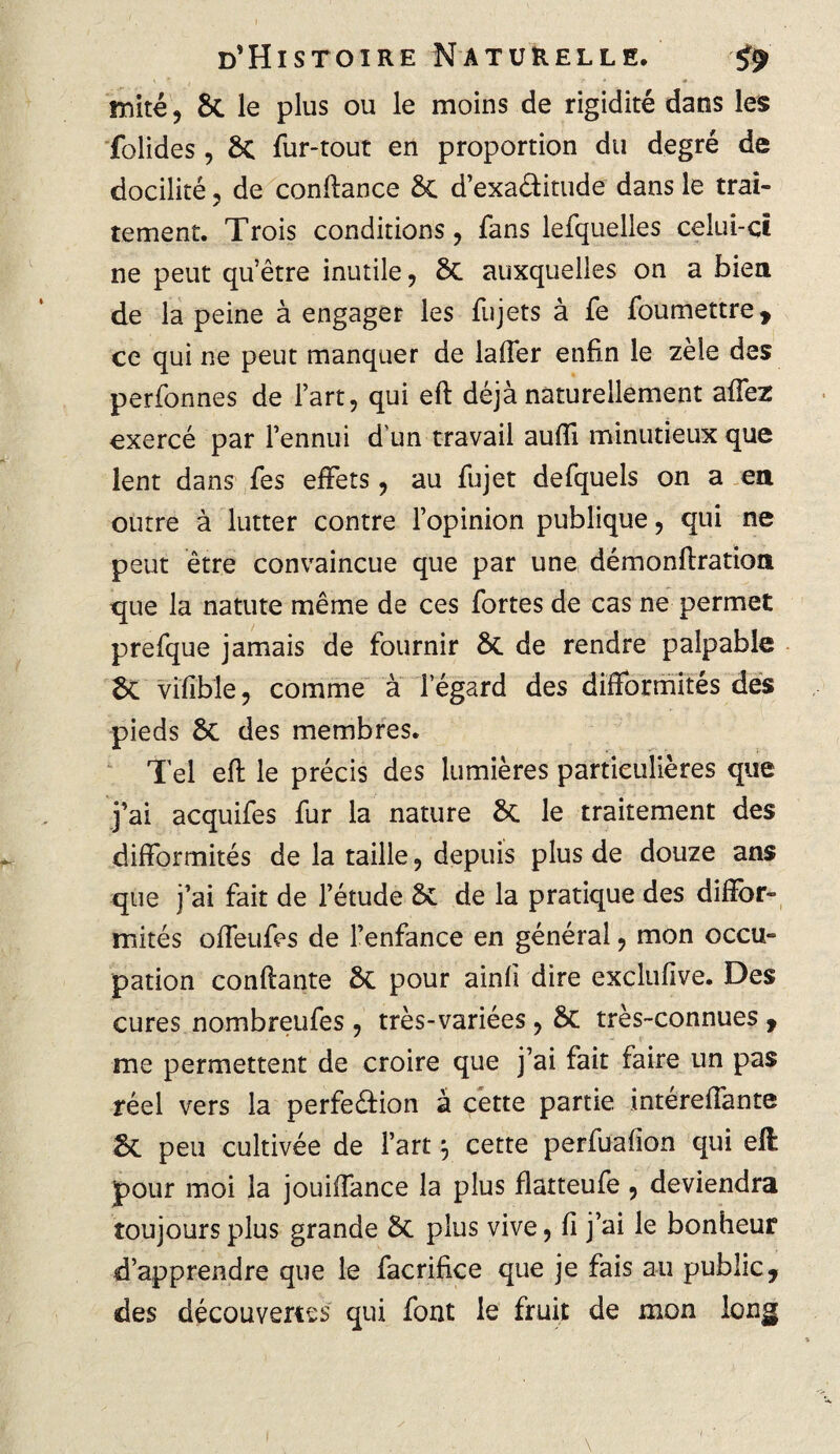 mité , 8c le plus ou le moins de rigidité dans les folides, 8c fur-tout en proportion du degré de docilité ? de conüance 8c d’exaétitude dans le trai¬ tement. Trois conditions, fans lefquelles celui-ci ne peut qu’être inutile, 8c auxquelles on a bien de la peine à engager les fujets à fe foumettre, ce qui ne peut manquer de laffer enfin le zèle des perfonnes de l’art, qui eft déjà naturellement affez exercé par l’ennui d'un travail auffi minutieux que lent dans fes effets, au fujet defquels on a en outre à lutter contre l’opinion publique, qui ne peut être convaincue que par une démonftration que la natute même de ces fortes de cas ne permet prefque jamais de fournir 8c de rendre palpable 8c vîfîble, comme à 1 egard des difformités des pieds 8c des membres. Tel eft le précis des lumières particulières que j’ai acquifes fur la nature 8c le traitement des difformités de la taille, depuis plus de douze ans que j’ai fait de l’étude 8c de la pratique des diffor¬ mités offeufes de l’enfance en général, mon occu¬ pation confiante 8c pour ainfi dire exclufive. Des cures nombreufes , très-variées, 8c très-connues , me permettent de croire que j’ai fait faire un pas réel vers la perfection à cette partie intéreffante 8c peu cultivée de l’art ^ cette perfuafion qui eft pour moi la jouiffance la plus flatteufe, deviendra toujours plus grande 8c plus vive, fi j’ai le bonheur d’apprendre que le facrifice que je fais au public, des découvertes qui font le fruit de mon long \