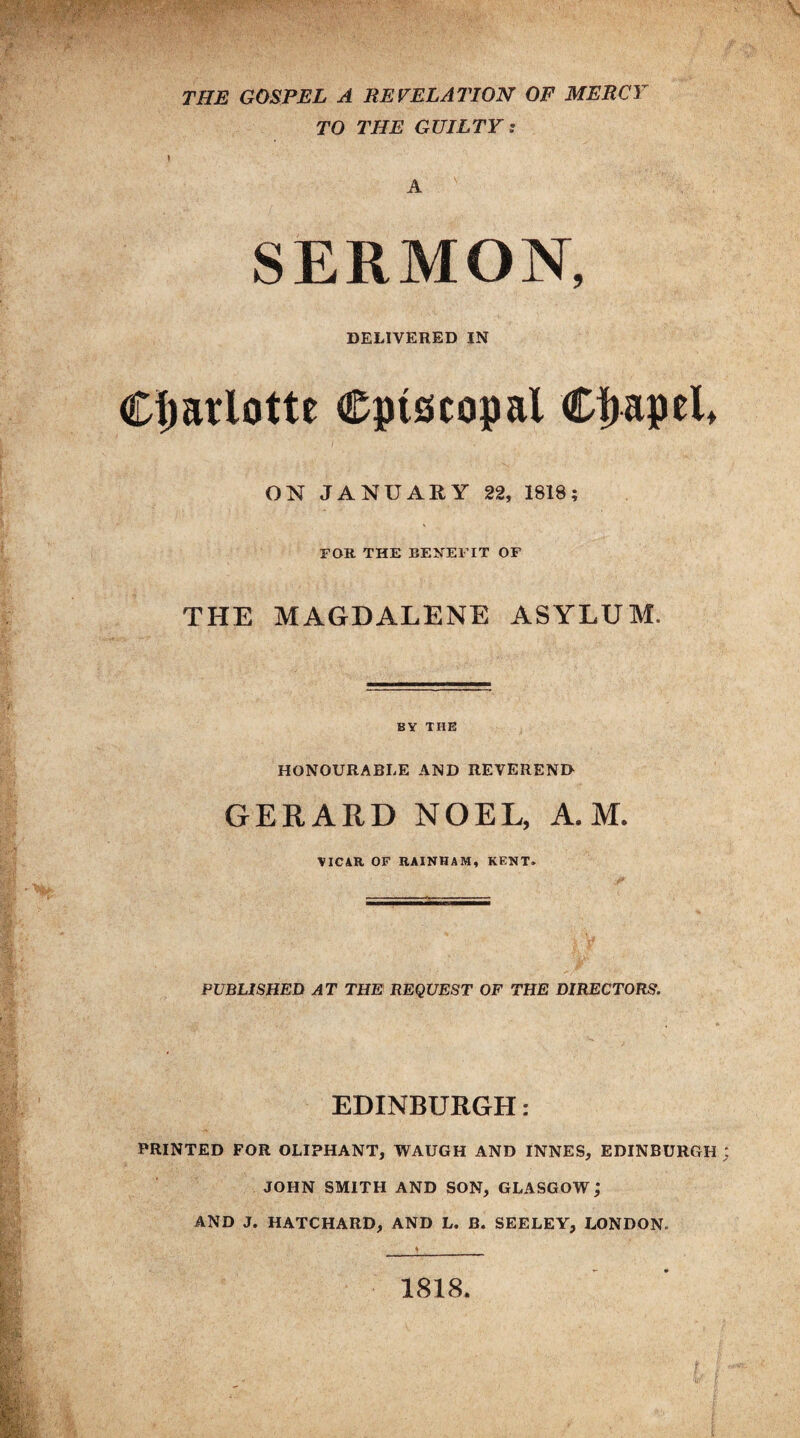 THE GOSPEL A REVELATION OF MERCY TO THE GUILTY: A SERMON, DELIVERED IN Charlotte episcopal Cijapel* ON JANUARY 22, 1818; FOR THE BENEFIT OF THE MAGDALENE ASYLUM. BY THE HONOURABLE AND REVEREND GERARD NOEL, A. M. YICAR OF RAINHAM, KENT. PUBLISHED AT THE REQUEST OF THE DIRECTORS. EDINBURGH: PRINTED FOR OLIPHANT, WAUGH AND INNES, EDINBURGH JOHN SMITH AND SON, GLASGOW; AND J. HATCHARD, AND L. B. SEELEY, LONDON. 1818