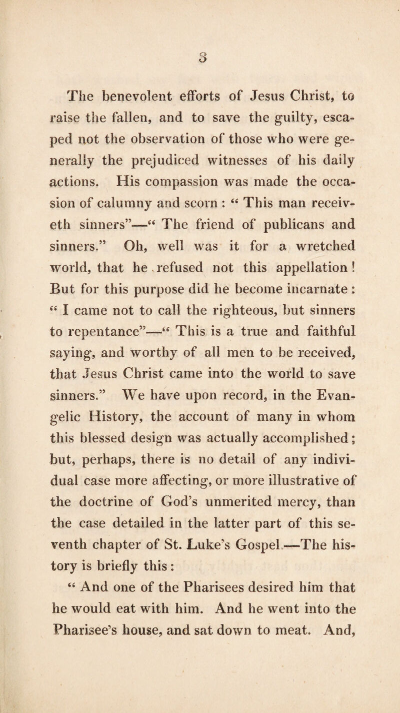 The benevolent efforts of Jesus Christ, to raise the fallen, and to save the guilty, esca¬ ped not the observation of those who were ge¬ nerally the prejudiced witnesses of his daily actions. His compassion was made the occa¬ sion of calumny and scorn : “ This man receiv- eth sinners”—“ The friend of publicans and sinners.” Oh, well was it for a wretched world, that he , refused not this appellation ! But for this purpose did he become incarnate : “ I came not to call the righteous, but sinners to repentance”—tc This is a true and faithful saying, and worthy of all men to be received, that Jesus Christ came into the world to save sinners.” We have upon record, in the Evan¬ gelic History, the account of many in whom this blessed design was actually accomplished; but, perhaps, there is no detail of any indivi¬ dual case more affecting, or more illustrative of the doctrine of God’s unmerited mercy, than the case detailed in the latter part of this se¬ venth chapter of St. Luke’s Gospel—The his¬ tory is briefly this: “ And one of the Pharisees desired him that he would eat with him. And he went into the Pharisee’s house, and sat down to meat. And,