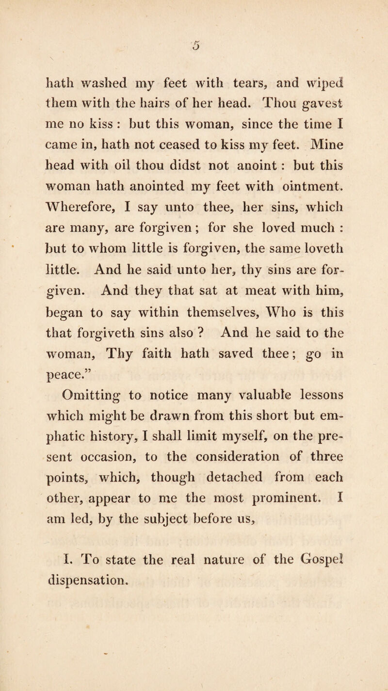 hath washed my feet with tears, and wiped them with the hairs of her head. Thou gavest me no kiss : but this woman, since the time I came in, hath not ceased to kiss my feet. Mine head with oil thou didst not anoint: but this woman hath anointed my feet with ointment. Wherefore, I say unto thee, her sins, which are many, are forgiven; for she loved much : but to whom little is forgiven, the same loveth little. And he said unto her, thy sins are for¬ given. And they that sat at meat with him, began to say within themselves, Who is this that forgiveth sins also ? And he said to the woman, Thy faith hath saved thee; go in peace.” Omitting to notice many valuable lessons which might be drawn from this short but em¬ phatic history, I shall limit myself, on the pre¬ sent occasion, to the consideration of three points, which, though detached from each other, appear to me the most prominent. I am led, by the subject before us, I. To state the real nature of the Gospel dispensation. M.