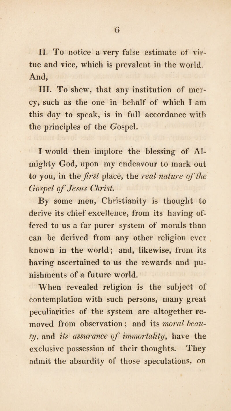 0 II. To notice a very false estimate of vir¬ tue and vice, which is prevalent in the world. And, III. To shew, that any institution of mer¬ cy, such as the one in behalf of which I am this day to speak, is in full accordance with the principles of the Gospel. I would then implore the blessing of Al¬ mighty God, upon my endeavour to mark out to you, in the first place, the real nature of the Gospel of Jesus Christ. By some men, Christianity is thought to derive its chief excellence, from its having of¬ fered to us a far purer system of morals than can be derived from any other religion ever known in the world; and, likewise, from its having ascertained to us the rewards and pu¬ nishments of a future world. When revealed religion is the subject of contemplation with such persons, many great peculiarities of the system are altogether re¬ moved from observation ; and its moral beau- tij, and its assurance of immortality, have the exclusive possession of their thoughts. They admit the absurdity of those speculations, on
