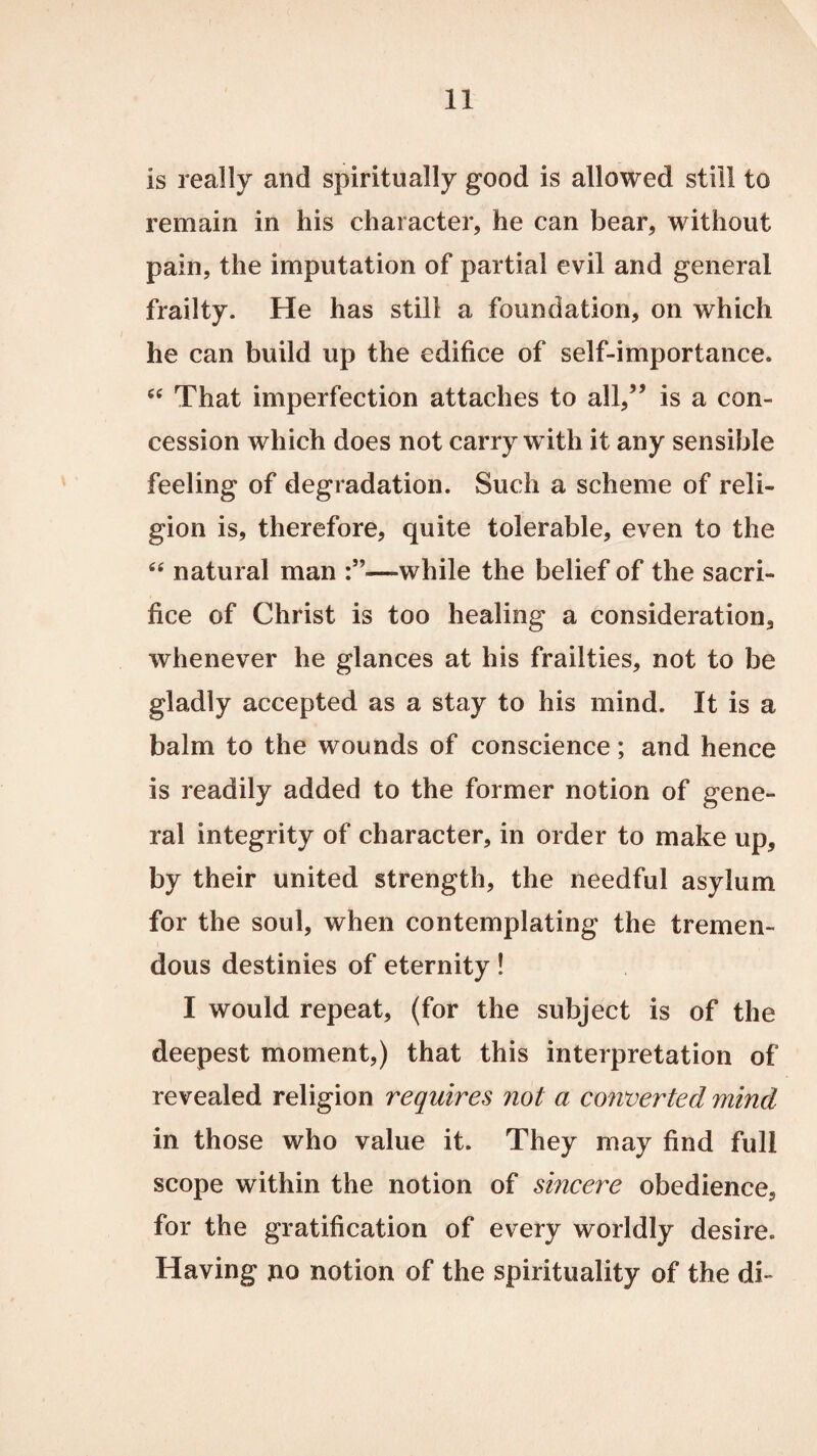 is really and spiritually good is allowed still to remain in his character, he can bear, without pain, the imputation of partial evil and general frailty. He has still a foundation, on which he can build up the edifice of self-importance. 64 That imperfection attaches to all,” is a con¬ cession which does not carry with it any sensible feeling of degradation. Such a scheme of reli¬ gion is, therefore, quite tolerable, even to the 44 natural man —while the belief of the sacri¬ fice of Christ is too healing a consideration, whenever he glances at his frailties, not to be gladly accepted as a stay to his mind. It is a balm to the wounds of conscience; and hence is readily added to the former notion of gene¬ ral integrity of character, in order to make up, by their united strength, the needful asylum for the soul, when contemplating the tremen¬ dous destinies of eternity! I would repeat, (for the subject is of the deepest moment,) that this interpretation of revealed religion requires not a converted mind in those who value it. They may find full scope within the notion of sincere obedience, for the gratification of every worldly desire. Having no notion of the spirituality of the di-