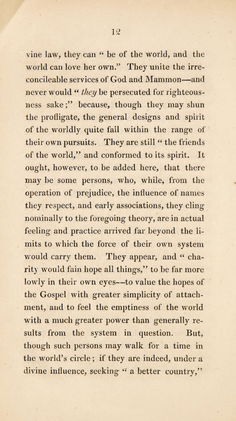 vine law, they can “ be of the world, and the world can love her own.3’ They unite the irre- concileable services of God and Mammon—and never would “ they be persecuted for righteous¬ ness sake;” because, though they may shun the profligate, the general designs and spirit of the worldly quite fall within the range of their own pursuits. They are still44 the friends of the world,” and conformed to its spirit. It ought, however, to be added here, that there may be some persons, who, while, from the operation of prejudice, the influence of names they respect, and early associations, they cling nominally to the foregoing theory, are in actual feeling and practice arrived far beyond the li¬ mits to which the force of their own system would carry them. They appear, and “ cha¬ rity would fain hope all things,” to be far more lowly in their own eyes—to value the hopes of the Gospel with greater simplicity of attach¬ ment, and to feel the emptiness of the world w ith a much greater power than generally re¬ sults from the system in question. But, though such persons may walk for a time in the world’s circle; if they are indeed, under a divine influence, seeking a better country,”