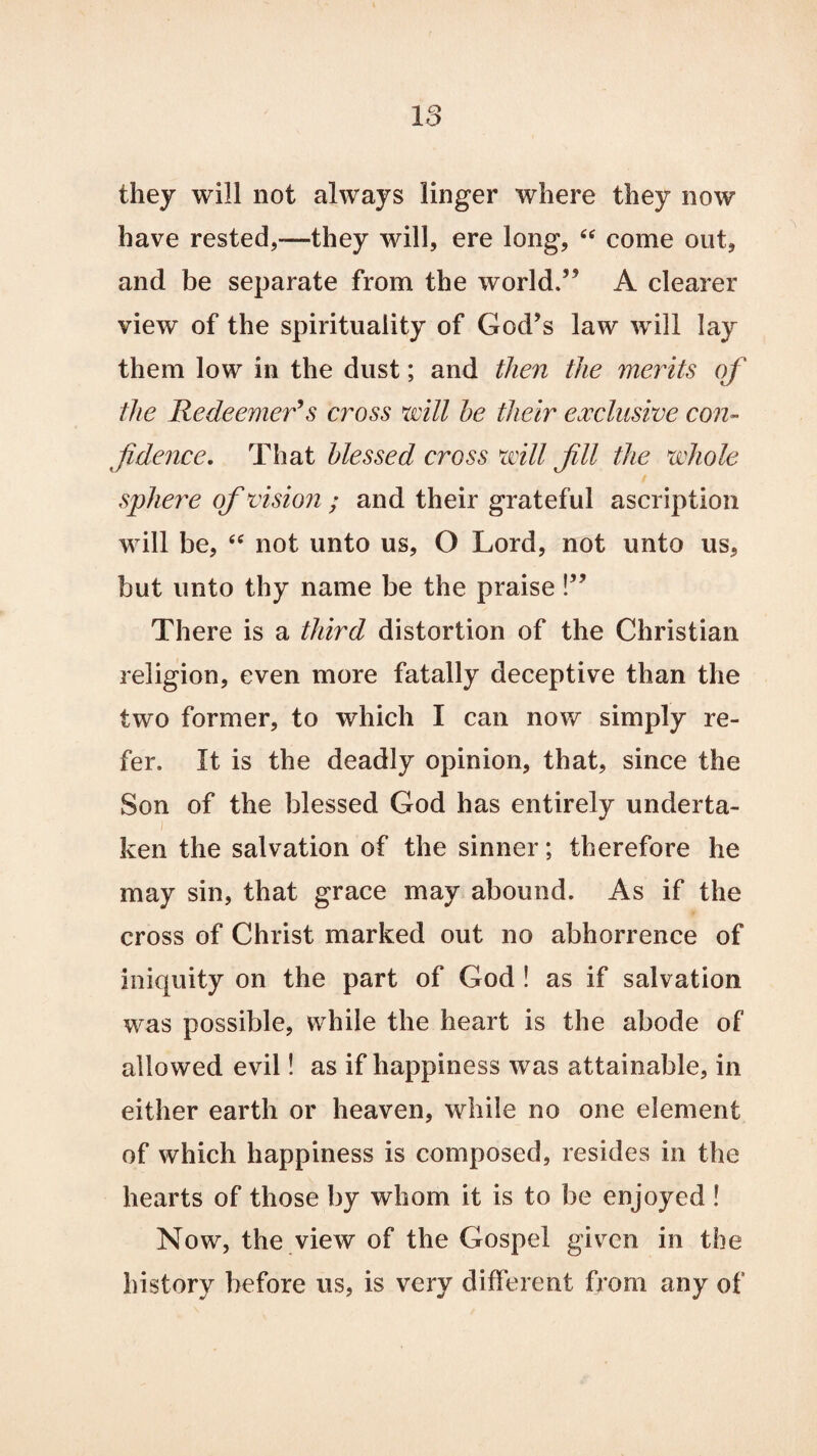 18 they will not always linger where they now have rested,-—they will, ere long, “ come out, and be separate from the world.” A clearer view of the spirituality of God’s law will lay them low in the dust; and then the merits of the Redeemer’s cross will he their exclusive con¬ fidence. That blessed cross will fill the whole sphere of vision ; and their grateful ascription will be, es not unto us, O Lord, not unto us, but unto thy name be the praise!” There is a third distortion of the Christian religion, even more fatally deceptive than the two former, to which I can now simply re¬ fer. It is the deadly opinion, that, since the Son of the blessed God has entirely underta¬ ken the salvation of the sinner; therefore he may sin, that grace may abound. As if the cross of Christ marked out no abhorrence of iniquity on the part of God ! as if salvation was possible, while the heart is the abode of allowed evil! as if happiness was attainable, in either earth or heaven, while no one element of which happiness is composed, resides in the hearts of those by whom it is to be enjoyed ! Now, the view of the Gospel given in the history before us, is very different from any of