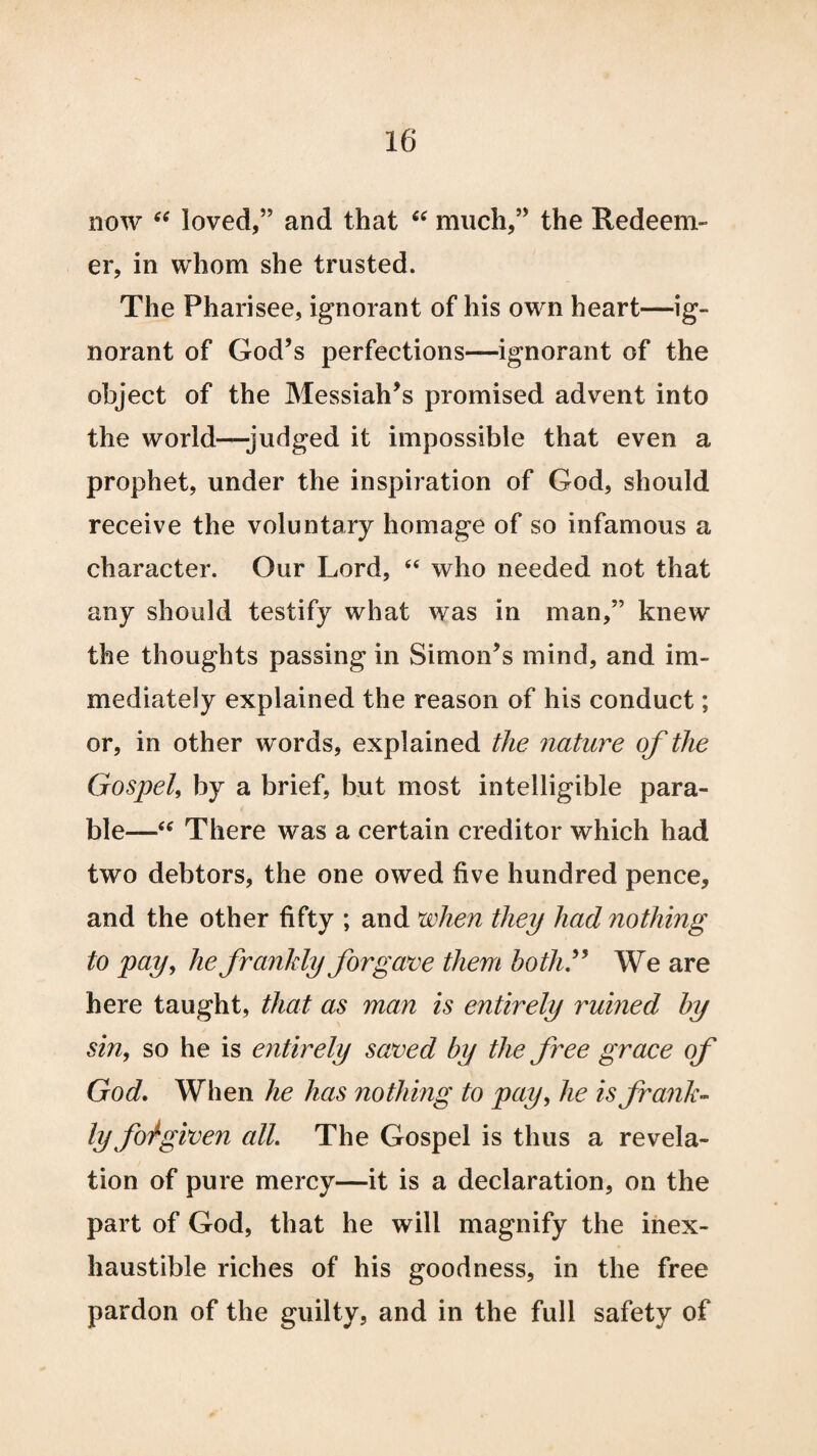 now “ loved,” and that “ much,” the Redeem¬ er, in whom she trusted. The Pharisee, ignorant of his own heart—ig¬ norant of God’s perfections—ignorant of the object of the Messiah’s promised advent into the world—judged it impossible that even a prophet, under the inspiration of God, should receive the voluntary homage of so infamous a character. Our Lord, “ who needed not that any should testify what was in man,” knew the thoughts passing in Simon’s mind, and im¬ mediately explained the reason of his conduct; or, in other words, explained the nature of the Gospel, by a brief, but most intelligible para¬ ble—“ There was a certain creditor which had two debtors, the one owed five hundred pence, and the other fifty ; and when they had nothing to pay, he frankly forgave them both” We are here taught, that as man is entirely rumed by sin, so he is entirely saved by the free grace of God. When he has nothing to pay, he is frank¬ ly foigiven all. The Gospel is thus a revela¬ tion of pure mercy—it is a declaration, on the part of God, that he will magnify the inex¬ haustible riches of his goodness, in the free pardon of the guilty, and in the full safety of