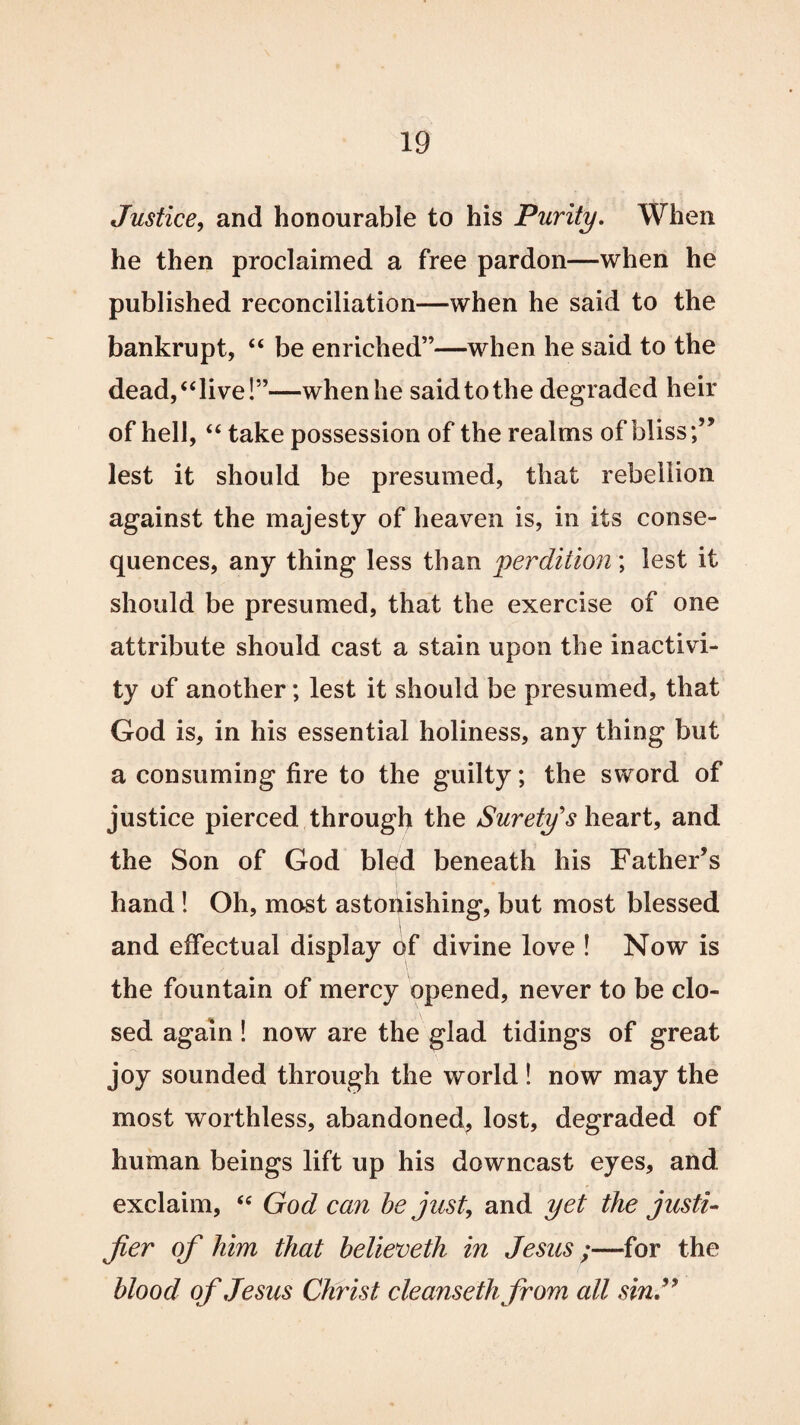 Justice, and honourable to his Purity. When he then proclaimed a free pardon—when he published reconciliation—when he said to the bankrupt, “ be enriched”—when he said to the dead, “ live!”—when he said to the degraded heir of hell, “ take possession of the realms of bliss lest it should be presumed, that rebellion against the majesty of heaven is, in its conse¬ quences, any thing less than 'perdition ; lest it should be presumed, that the exercise of one attribute should cast a stain upon the inactivi¬ ty of another; lest it should be presumed, that God is, in his essential holiness, any thing but a consuming fire to the guilty; the sword of justice pierced through the Surety's heart, and the Son of God bled beneath his Father’s hand! Oh, mast astonishing, but most blessed and effectual display of divine love ! Now is the fountain of mercy opened, never to be clo¬ sed again! now are the glad tidings of great joy sounded through the world ! now may the most worthless, abandoned, lost, degraded of human beings lift up his downcast eyes, and exclaim, “ God can be just, and yet the justi- fer of him that believeth in Jesus;—for the blood of Jesus Christ cleanseth from all sin.”