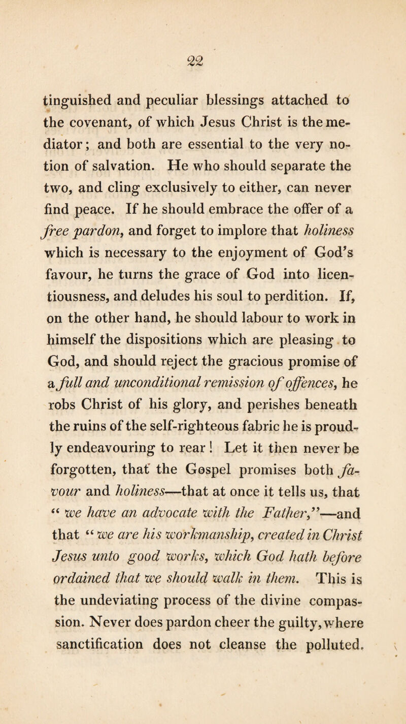 tinguished and peculiar blessings attached to the covenant, of which Jesus Christ is the me¬ diator ; and both are essential to the very no¬ tion of salvation. He who should separate the two, and cling exclusively to either, can never find peace. If he should embrace the offer of a free pardon, and forget to implore that holiness which is necessary to the enjoyment of God’s favour, he turns the grace of God into licen¬ tiousness, and deludes his soul to perdition. If, on the other hand, he should labour to work in himself the dispositions which are pleasing to God, and should reject the gracious promise of a full and unconditional remission of offences, he robs Christ of his glory, and perishes beneath the ruins of the self-righteous fabric he is proud¬ ly endeavouring to rear ! Let it then never be forgotten, thaf the Gospel promises both fa¬ vour and holiness—that at once it tells us, that “ we have an advocate with the Fatherf—and that “ we are his workmanship, created in Christ Jesus unto good works, which God hath before ordained that we should walk in them. This is the undeviating process of the divine compas¬ sion. Never does pardon cheer the guilty, where sanctification does not cleanse the polluted.