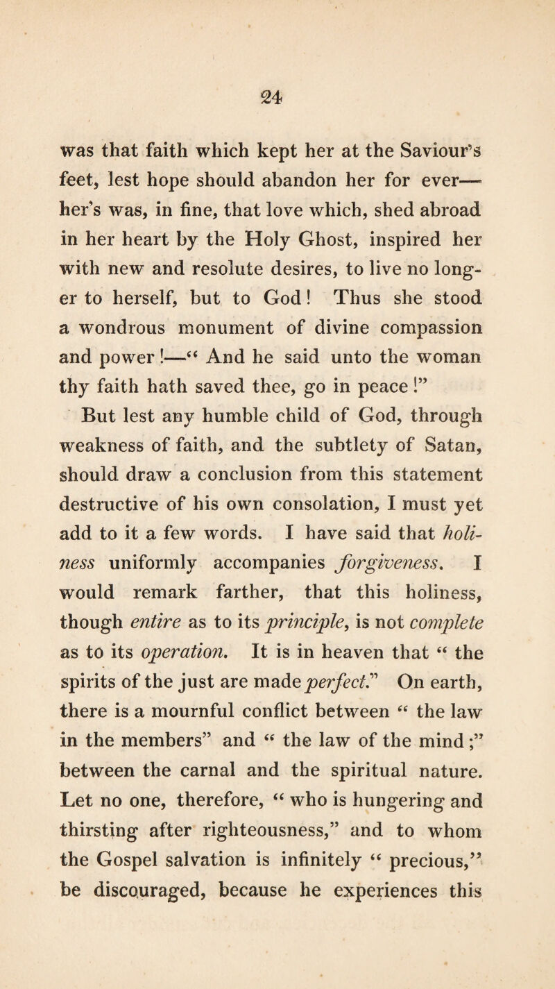 was that faith which kept her at the Saviour’s feet, lest hope should abandon her for ever—- her's was, in fine, that love which, shed abroad in her heart by the Holy Ghost, inspired her with new and resolute desires, to live no long¬ er to herself, but to God! Thus she stood a wondrous monument of divine compassion and power !—“ And he said unto the woman thy faith hath saved thee, go in peace!” But lest any humble child of God, through weakness of faith, and the subtlety of Satan, should draw a conclusion from this statement destructive of his own consolation, I must yet add to it a few words. I have said that holi¬ ness uniformly accompanies forgiveness. I would remark farther, that this holiness, though entire as to its principle, is not complete as to its operation. It is in heaven that “ the spirits of the just are made perfect.” On earth, there is a mournful conflict between “ the law in the members” and “ the law of the mind between the carnal and the spiritual nature. Let no one, therefore, “ who is hungering and thirsting after righteousness,” and to whom the Gospel salvation is infinitely “ precious,55 be discouraged, because he experiences this