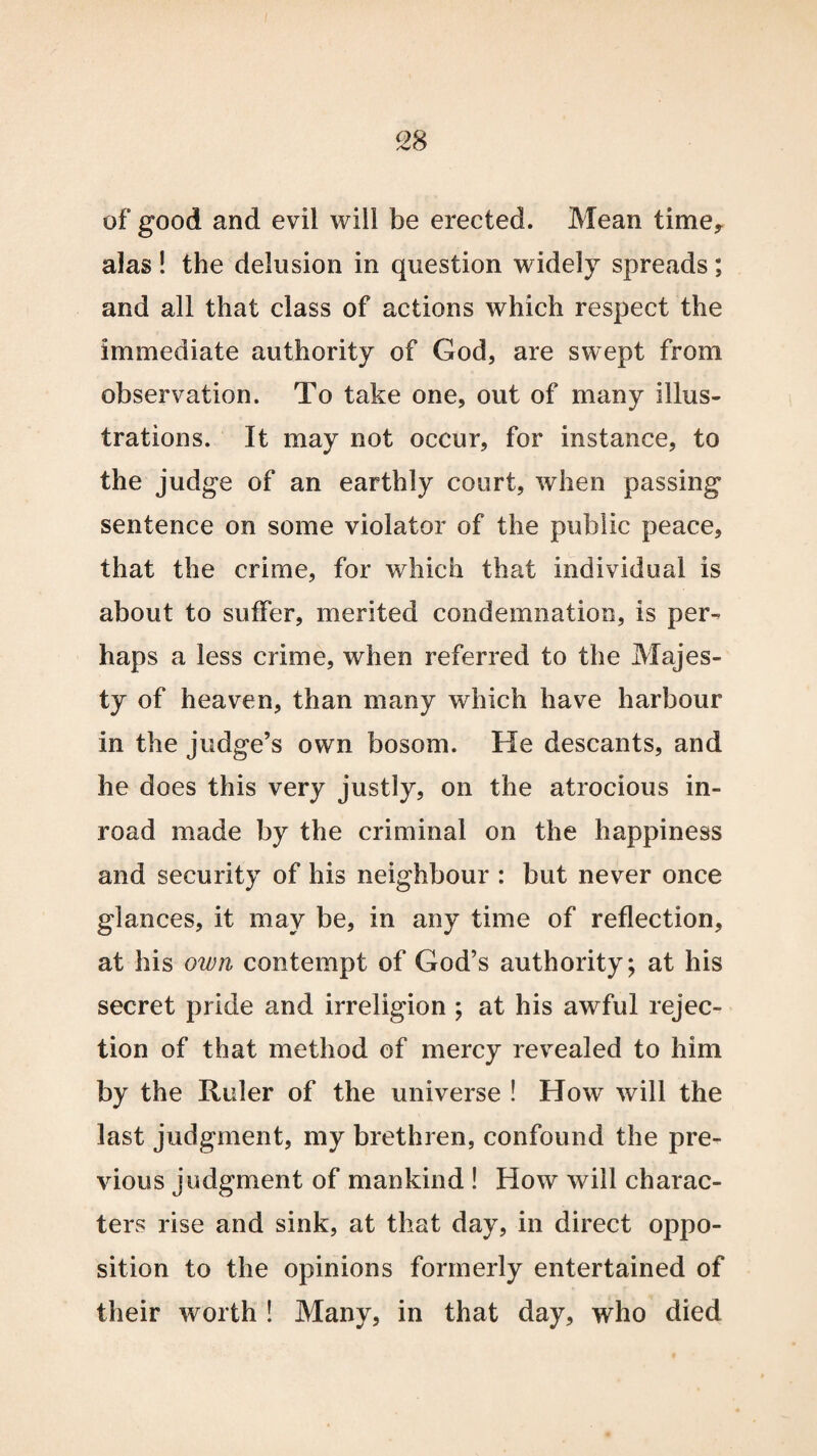 of good and evil will be erected. Mean time* alas! the delusion in question widely spreads; and all that class of actions which respect the immediate authority of God, are swept from observation. To take one, out of many illus¬ trations. It may not occur, for instance, to the judge of an earthly court, when passing sentence on some violator of the public peace, that the crime, for which that individual is about to suffer, merited condemnation, is per¬ haps a less crime, when referred to the Majes¬ ty of heaven, than many which have harbour in the judge’s own bosom. He descants, and he does this very justly, on the atrocious in¬ road made by the criminal on the happiness and security of his neighbour : but never once glances, it may be, in any time of reflection, at his own contempt of God’s authority; at his secret pride and irreligion ; at his awful rejec¬ tion of that method of mercy revealed to him by the Ruler of the universe ! How will the last judgment, my brethren, confound the pre¬ vious judgment of mankind ! How will charac¬ ters rise and sink, at that day, in direct oppo¬ sition to the opinions formerly entertained of their worth ! Many, in that day, who died
