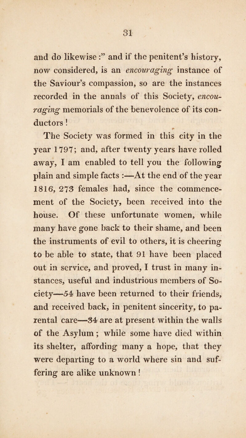 and do likewise and if the penitent’s history, now considered, is an encouraging instance of the Saviour’s compassion, so are the instances recorded in the annals of this Society, encou¬ raging memorials of the benevolence of its con¬ ductors ! The Society was formed in this city in the year 1797; and, after twenty years have rolled away, I am enabled to tell you the following plain and simple facts :—At the end of the year 1816, 273 females had, since the commence¬ ment of the Society, been received into the house. Of these unfortunate women, while many have gone back to their shame, and been the instruments of evil to others, it is cheering to be able to state, that 91 have been placed out in service, and proved, I trust in many in¬ stances, useful and industrious members of So¬ ciety—54 have been returned to their friends, and received back, in penitent sincerity, to pa¬ rental care—84 are at present within the walls of the Asylum; while some have died within its shelter, affording many a hope, that they were departing to a world where sin and suf¬ fering are alike unknown!