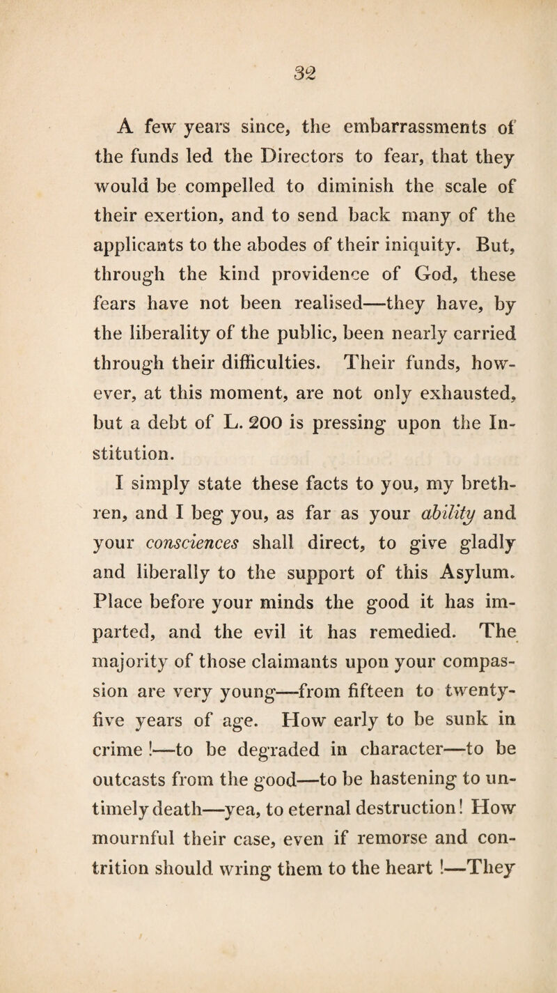A few years since, the embarrassments of the funds led the Directors to fear, that they would be compelled to diminish the scale of their exertion, and to send back many of the applicants to the abodes of their iniquity. But, through the kind providence of God, these fears have not been realised—they have, by the liberality of the public, been nearly carried through their difficulties. Their funds, how¬ ever, at this moment, are not only exhausted, but a debt of L. 200 is pressing upon the In¬ stitution. I simply state these facts to you, my breth¬ ren, and I beg you, as far as your ability and your consciences shall direct, to give gladly and liberally to the support of this Asylum. Place before your minds the good it has im¬ parted, and the evil it has remedied. The majority of those claimants upon your compas¬ sion are very young—-from fifteen to twenty- five years of age. Plow early to be sunk in crime !—to be degraded in character—to be outcasts from the good—to be hastening to un¬ timely death—yea, to eternal destruction! How mournful their case, even if remorse and con¬ trition should wring them to the heart !—They