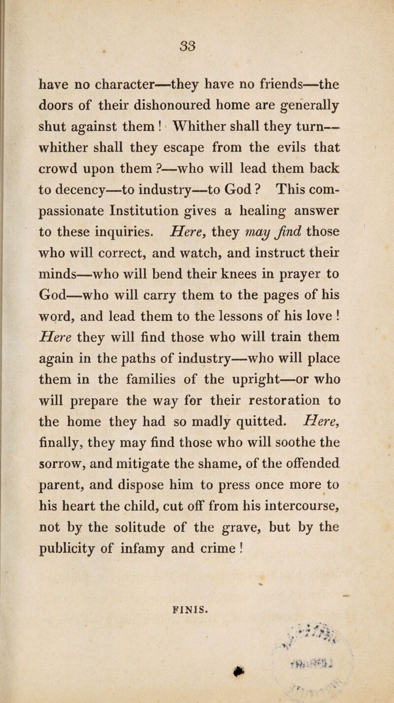 have no character—they have no friends—the doors of their dishonoured home are generally shut against them ! Whither shall they turn— whither shall they escape from the evils that crowd upon them ?—who will lead them back to decency—to industry—to God ? This com¬ passionate Institution gives a healing answer to these inquiries. Here, they may find those who will correct, and watch, and instruct their minds—who will bend their knees in prayer to God—who will carry them to the pages of his word, and lead them to the lessons of his love ! Here they will find those who will train them again in the paths of industry—who will place them in the families of the upright—or who will prepare the way for their restoration to the home they had so madly quitted. Here, finally, they may find those who will soothe the sorrow, and mitigate the shame, of the offended parent, and dispose him to press once more to his heart the child, cut off from his intercourse, not by the solitude of the grave, but by the publicity of infamy and crime ! FINIS.