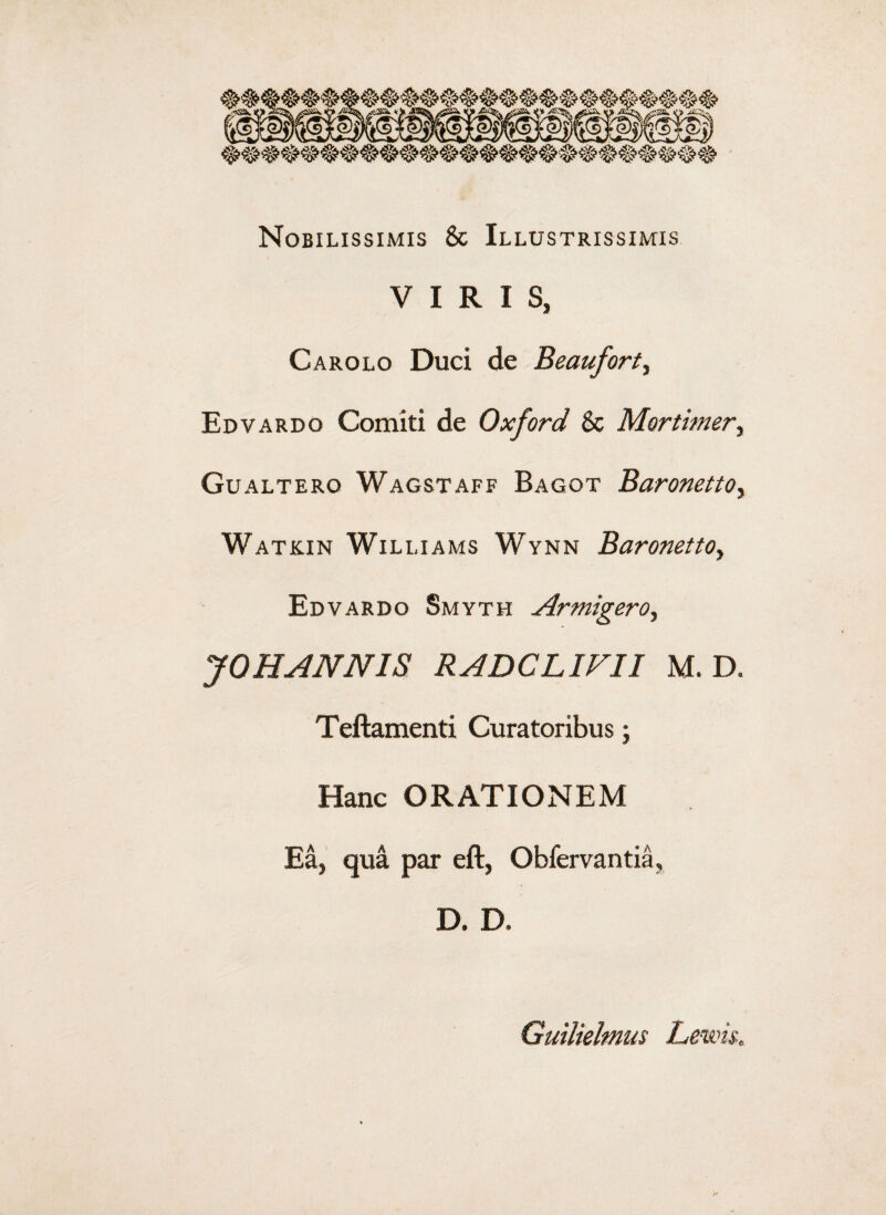 Nobilissimis & Illustrissimis VIRIS, Carolo Duci de Beauforty Edvardo Comiti de Oxford & Mortimer, Gualtero Wagstaff Bagot Baronettoy Watkin Williams Wynn Baronettoy Edvardo Smyth Armigeroy JOHANNIS RADCLIFII M. D. Teftamenti Curatoribus; Hanc ORATIONEM Ea, qua par eft, Obfervantia, D. D, Guilielmus Lewis.