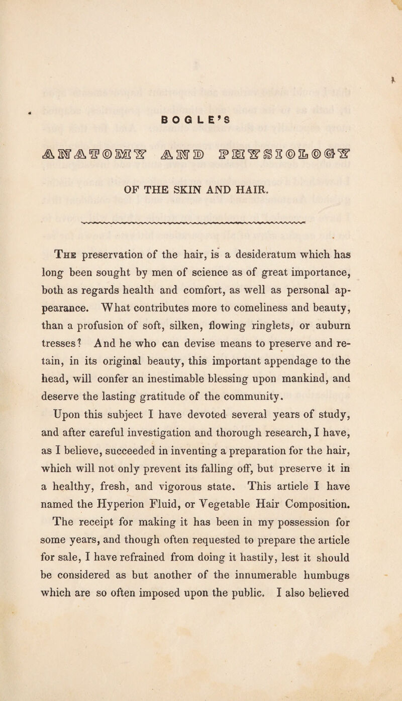 * BOGLE’S & MT A t2P ® ‘S* IF IE i> H ® S ® ®‘S’ OF THE SKIN AND HAIR. The preservation of the hair, is a desideratum which has long been sought by men of science as of great importance, both as regards health and comfort, as well as personal ap¬ pearance. What contributes more to comeliness and beauty, than a profusion of soft, silken, flowing ringlets, or auburn tresses 1 A nd he who can devise means to preserve and re¬ tain, in its original beauty, this important appendage to the head, will confer an inestimable blessing upon mankind, and deserve the lasting gratitude of the community. Upon this subject I have devoted several years of study, and after careful investigation and thorough research, I have, as I believe, succeeded in inventing a preparation for the hair, which will not only prevent its falling off, but preserve it in a healthy, fresh, and vigorous state. This article I have named the Hyperion Fluid, or Vegetable Hair Composition. The receipt for making it has been in my possession for some years, and though often requested to prepare the article for sale, I have refrained from doing it hastily, lest it should be considered as but another of the innumerable humbugs