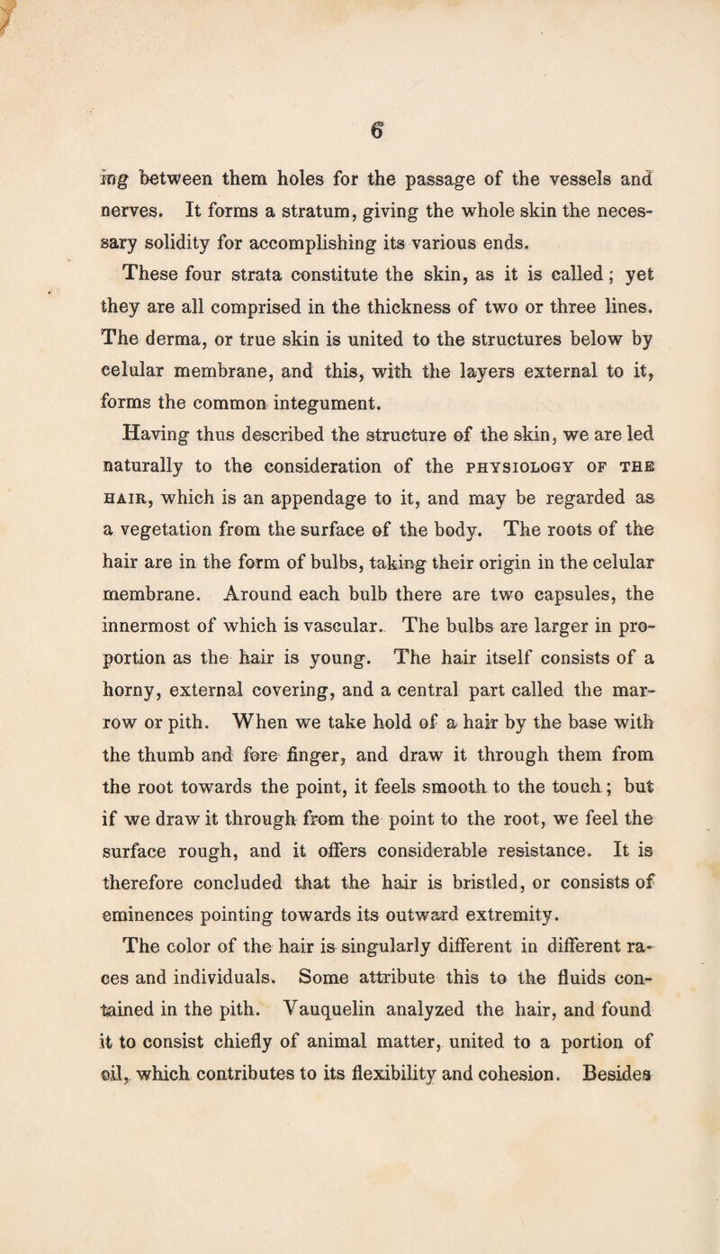 ing between them holes for the passage of the vessels and nerves. It forms a stratum, giving the whole skin the neces¬ sary solidity for accomplishing its various ends. These four strata constitute the skin, as it is called; yet they are all comprised in the thickness of two or three lines. The derma, or true skin is united to the structures below by eelular membrane, and this, with the layers external to it, forms the common integument. Having thus described the structure of the skin, we are led naturally to the consideration of the physiology of the hair, which is an appendage to it, and may be regarded as a vegetation from the surface of the body. The roots of the hair are in the form of bulbs, taking their origin in the eelular membrane. Around each bulb there are two capsules, the innermost of which is vascular. The bulbs are larger in pro¬ portion as the hair is young. The hair itself consists of a horny, external covering, and a central part called the mar¬ row or pith. When we take hold of a hair by the base with the thumb and fore finger, and draw it through them from the root towards the point, it feels smooth to the touch ; but if we draw it through from the point to the root, we feel the surface rough, and it offers considerable resistance. It is therefore concluded that the hair is bristled, or consists of eminences pointing towards its outward extremity. The color of the hair is singularly different in different ra¬ ces and individuals. Some attribute this to the fluids con¬ tained in the pith. Yauquelin analyzed the hair, and found it to consist chiefly of animal matter, united to a portion of oil, which contributes to its flexibility and cohesion. Besides