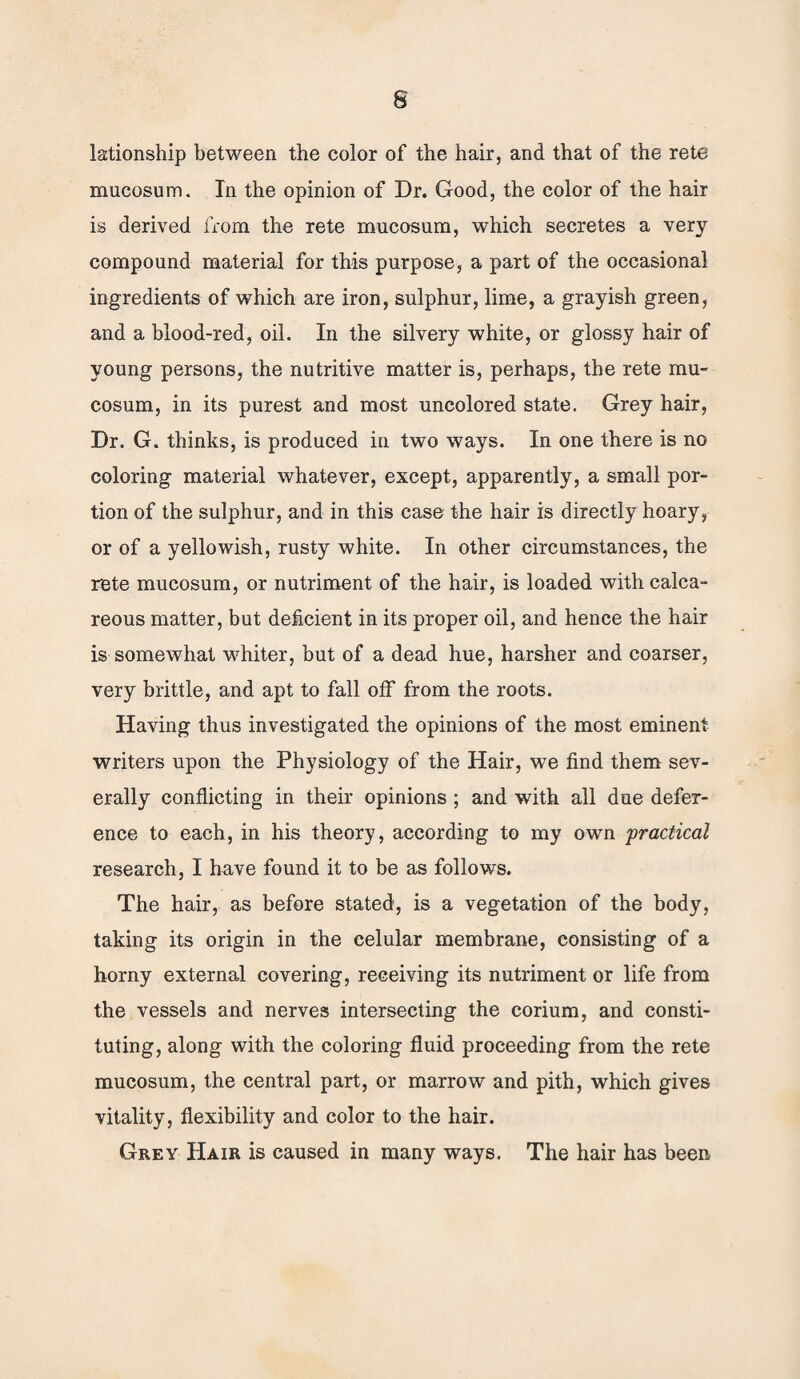 lationship between the color of the hair, and that of the rete mucosum. In the opinion of Dr. Good, the color of the hair is derived from the rete mucosum, which secretes a very compound material for this purpose, a part of the occasional ingredients of which are iron, sulphur, lime, a grayish green, and a blood-red, oil. In the silvery white, or glossy hair of young persons, the nutritive matter is, perhaps, the rete mu¬ cosum, in its purest and most uncolored state. Grey hair, Dr. G. thinks, is produced in two ways. In one there is no coloring material whatever, except, apparently, a small por¬ tion of the sulphur, and in this case the hair is directly hoary, or of a yellowish, rusty white. In other circumstances, the rete mucosum, or nutriment of the hair, is loaded with calca¬ reous matter, but deficient in its proper oil, and hence the hair is somewhat whiter, but of a dead hue, harsher and coarser, very brittle, and apt to fall off from the roots. Having thus investigated the opinions of the most eminent writers upon the Physiology of the Hair, we find them sev¬ erally conflicting in their opinions ; and with all due defer¬ ence to each, in his theory, according to my own 'practical research, I have found it to be as follows. The hair, as before stated, is a vegetation of the body, taking its origin in the celular membrane, consisting of a horny external covering, receiving its nutriment or life from the vessels and nerves intersecting the corium, and consti¬ tuting, along with the coloring fluid proceeding from the rete mucosum, the central part, or marrow and pith, which gives vitality, flexibility and color to the hair. Grey Hair is caused in many ways. The hair has been