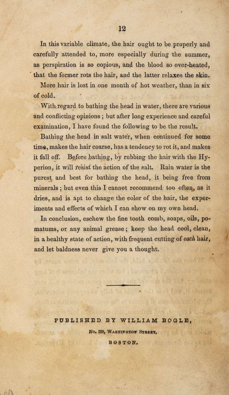 In this variable climate, the hair ought to be properly and carefully attended to, more especially during the summer, as perspiration is so copious, and the blood so over-heated, that the former rots the hair, and the latter relaxes the skin. More hair is lost in one month of hot weather, than in six of cold. With regard to bathing the head in water, there are various and conflicting opinions ; but after long experience and careful examination, I have found the following to be the result. Bathing the head in salt water, when continued for some tim?, makes the hair coarse, has a tendency to rot it, and makes it fall off. Before .bathing, by rubbing the hair writh the Hy¬ perion , it will f esist the action of the salt. Rain water is the purest and best for bathing the head, it being free from minerals; but even this I cannot recommend too often, as it dries, and is apt to change the color of the hair, the exper¬ iments and effects of which I can show on my own head. In conclusion, eschew the fine tooth comb, soaps, oils, po¬ matums, or any animal grease; keep the head cool, clean, in a healthy state of action, with frequent cutting of each hair, and let baldness never give you a thought. PUBLISHED BY WILLIAM BOGLE, No. 228, Washikgiow Stbebt, BOSTON.