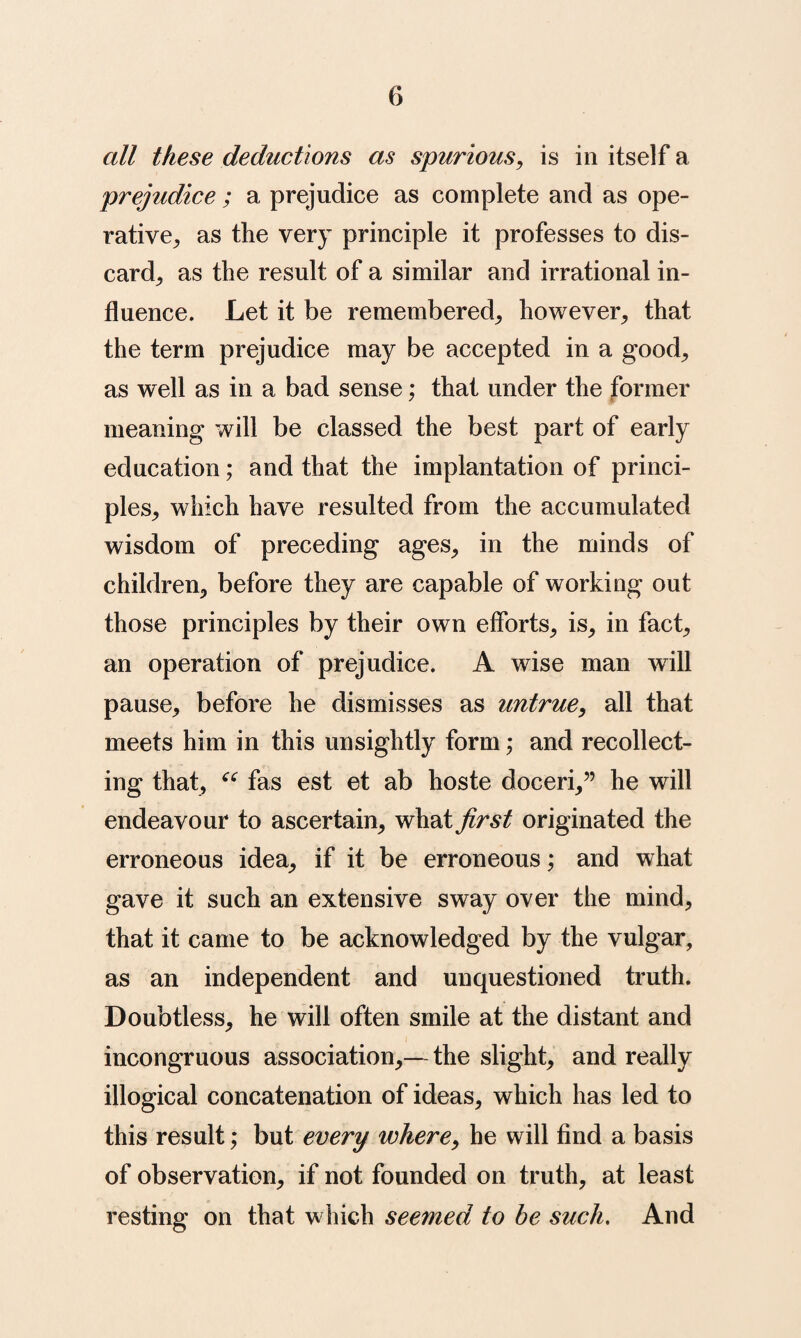 all these deductions as spurious, is in itself a prejudice ; a prejudice as complete and as ope¬ rative,, as the very principle it professes to dis¬ card^ as the result of a similar and irrational in¬ fluence. Let it be remembered^ however^ that the term prejudice may be accepted in a good^ as well as in a bad sense; that under the former meaning will be classed the best part of early education; and that the implantation of princi¬ ples^ which have resulted from the accumulated wisdom of preceding ages, in the minds of children, before they are capable of working out those principles by their own efforts, is, in fact, an operation of prejudice. A wise man will pause, before he dismisses as untrue, all that meets him in this unsightly form; and recollect¬ ing that, fas est et ab hoste doceri,” he will endeavour to ascertain, what first originated the erroneous idea, if it be erroneous; and what gave it such an extensive sway over the mind, that it came to be acknowledged by the vulgar, as an independent and unquestioned truth. Doubtless, he will often smile at the distant and incongruous association,—the slight, and really illogical concatenation of ideas, which has led to this result; but every where, he will find a basis of observation, if not founded on truth, at least resting on that which seemed to he such. And