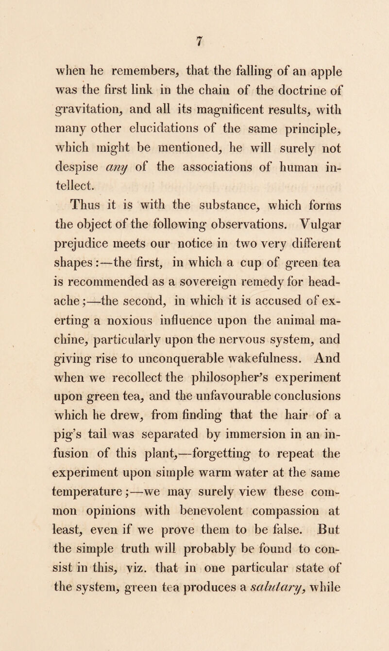 when he remembers^ that the falling of an apple was the first link in the chain of the doctrine of gravitation^ and all its magnificent results_, with many other elucidations of the same principle^ which might be mentioned, he will surely not despise any of the associations of human in¬ tellect. Thus it is with the substance, which forms the object of the following observations. Vulgar prejudice meets our notice in two very different shapes:—the first, in which a cup of green tea is recommended as a sovereign remedy for head¬ ache ,*—the second, in which it is accused of ex¬ erting a noxious influence upon the animal ma¬ chine, particularly upon the nervous system, and giving rise to unconquerable wakefulness. And when we recollect the philosopher's experiment upon green tea, and the unfavourable conclusions which he drew, from finding that the hair of a pig’s tail was separated by immersion in an in¬ fusion of this plant,—forgetting to repeat the experiment upon simple warm water at the same temperature;—we may surely view these com¬ mon opinions with benevolent compassion at least, even if we prove them to be false. But the simple truth will probably be found to con¬ sist in this, viz. that in one particular state of the system, green tea produces a salutaryy while