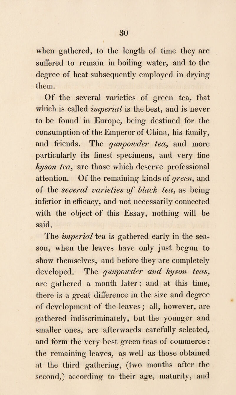 i when gathered, to the length of time they are suffered to remain in boiling water, and to the degree of heat subsequently employed in drying them. Of the several varieties of green tea, that which is called imperial is the best, and is never to be found in Europe, being destined for the consumption of the Emperor of China, his family, and friends. The gunpowder tea^ and more particularly its finest specimens, and very fine hyson tea^ are those which deserve professional attention. Of the remaining kinds of green^ and of the several varieties of black tea, as being inferior in efficacy, and not necessarily connected with the object of this Essay, nothing will be said. The imperial tea is gathered early in the sea¬ son, when the leaves have only just begun to show themselves, and before they are completely developed. The gunpowder and hyson teas, are gathered a month later; and at this time, there is a great difference in the size and degree of development of the leaves; all, however, are gathered indiscriminately, but the younger and smaller ones, are afterwards carefully selected, and form the very best green teas of commerce : the remaining leaves, as well as those obtained at the third gathering, (two months after the second,) according to their age, maturity, and