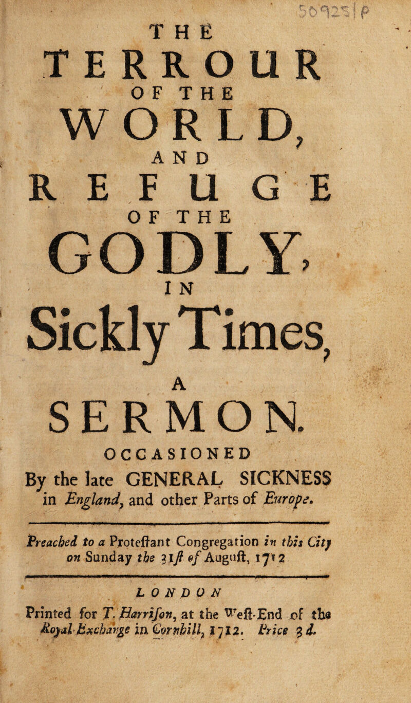 TERROUR OF THE WORLD, AND REFUGE O F T H E GODLY. Sickly Times, A SERMON. OCCASIONED By the late GENERAL SICKNESS in England? and other Parts of Europe. Preached to a Pjroteftant Congregation in this City on Sunday the lift of Auguft, 1712 * -HJi'lillllWllHlIMr Ml ->IMMa»MM»Wltt«.l||l|ilil.l 11 ..yi».inn LONDON Printed for T. fdarrifon, at the ^Teft*End of tbs