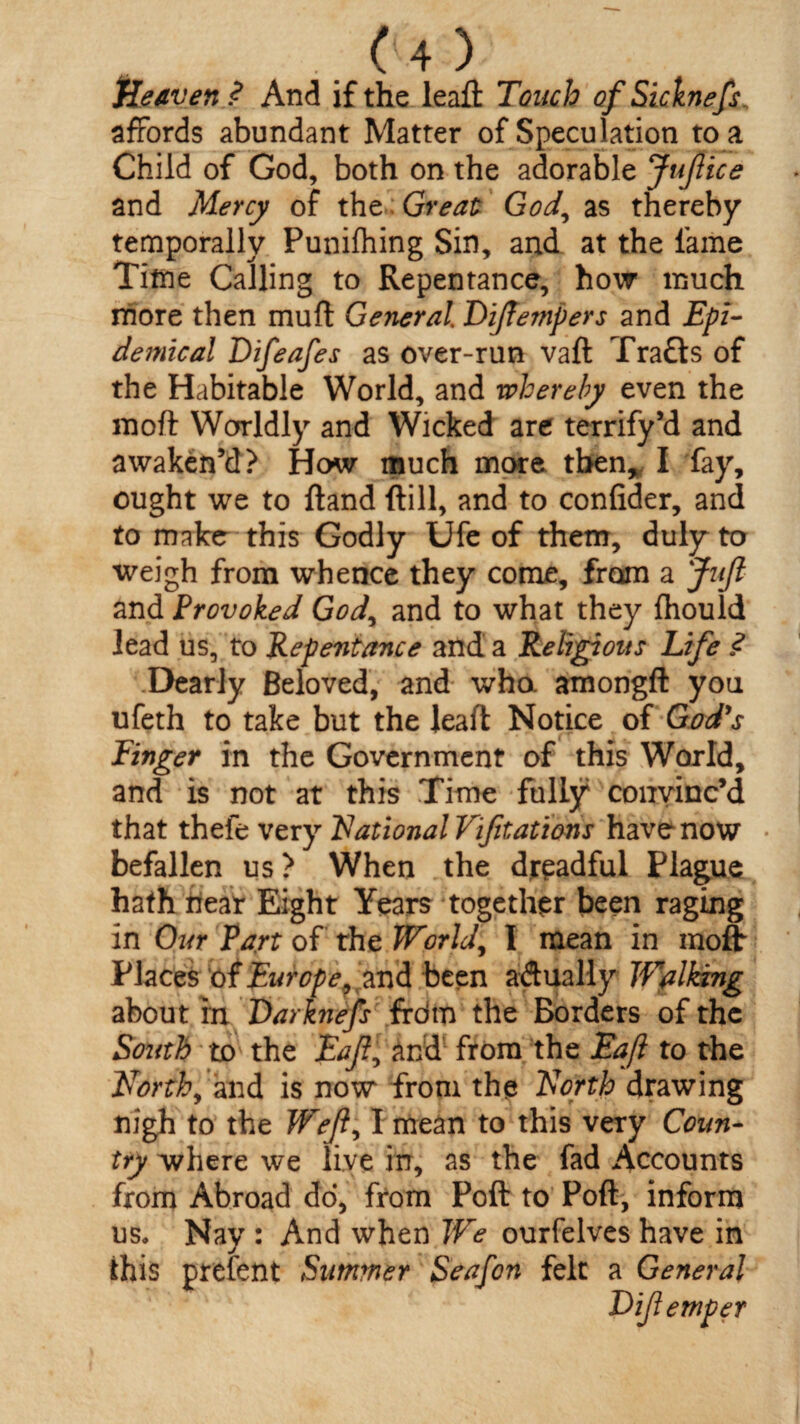 Heaven ? And if the leaft Touch ofSicknefs, affords abundant Matter of Speculation to a Child of God, both on the adorable JuJlice and Mercy of the Great God, as thereby temporally Punifhing Sin, and at the fame Time Calling to Repentance, how much more then muff General Dftempers and Epi¬ demical Difeafes as over-run vaft f rafts of the Habitable World, and whereby even the moft Worldly and Wicked are terrify’d and awaken’d? How much more then, I fay, ought we to hand (till, and to confider, and to make this Godly Ufe of them, duly to weigh from whence they come, from a Juft and Provoked God, and to what they fhould lead us, to Repentance and a Religious Life .<? Dearly Beloved, and who. amongft you ufeth to take but the leaft Notice of God's Finger in the Government of this World, and is not at this Time fully convinc’d that thefe very National Vijitations have now • befallen us? When the dreadful Plague hath near Eight Years together been raging in Our Part of the World, I mean in moft Places of Europeand been actually Walking about fn Darknefs frdm the Borders of the South to the Eaft^ And from the Eaft to the NTorth, and is now from the North drawing nigh to the Weft; I mean to this very Coun¬ try where we live in, as the fad Accounts from Abroad do, from Poft to Poft, inform us. Nay : And when We ourfelves have in this prefent Summer Seafon felt a General Dijlemper