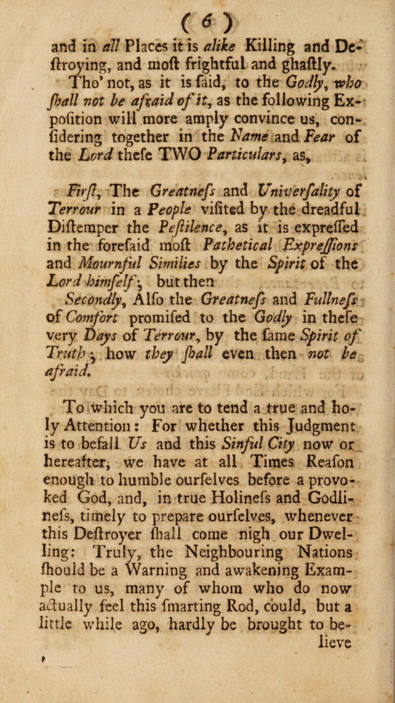 (*) and in all Places it is alike Killing and Dc- ftroying, and moft frightful and ghaftly. Tho’ not, as it is faid, to the Godly, who frail not be afraid of it, as the following Ex- pofition will more amply convince us, con¬ sidering together in the Name and Fear of the Lord thefe TWO Particulars, as, • i \ \ 1 \ Firfl, The Greatnefs and Univerfality of Terrour in a People vifited by the dreadful Difternper the Peflilence, as it is exprefied in the forefaid moft Pathetical ExpreJJions and Mournful Similies by the Spirit of the Lord himfelf\ but then Secondly, Alfo the Greatnefs and Fullnefs of Comfort promifed to the Godly in thefe very Days of Terrot4ry by the fame Spirit of Truth how they frail even then not be afraid. To which you are to tend a true and ho¬ ly Attention: For whether this Judgment is to befall Us and this Sinful City now or hereafter, we have at all Times Reafon enough to humble ourfelves before a provo¬ ked God, and, in true Holinefs and Godli- nefs, timely to prepare ourfelves, whenever this Deftroyer fhall come nigh our Dwel¬ ling: Truly, the Neighbouring Nations fhould be a Warning and awakening Exam¬ ple to us, many of whom who do now actually feel this fmarting Rod, could, but a little while ago, hardly be brought to be^ lieve