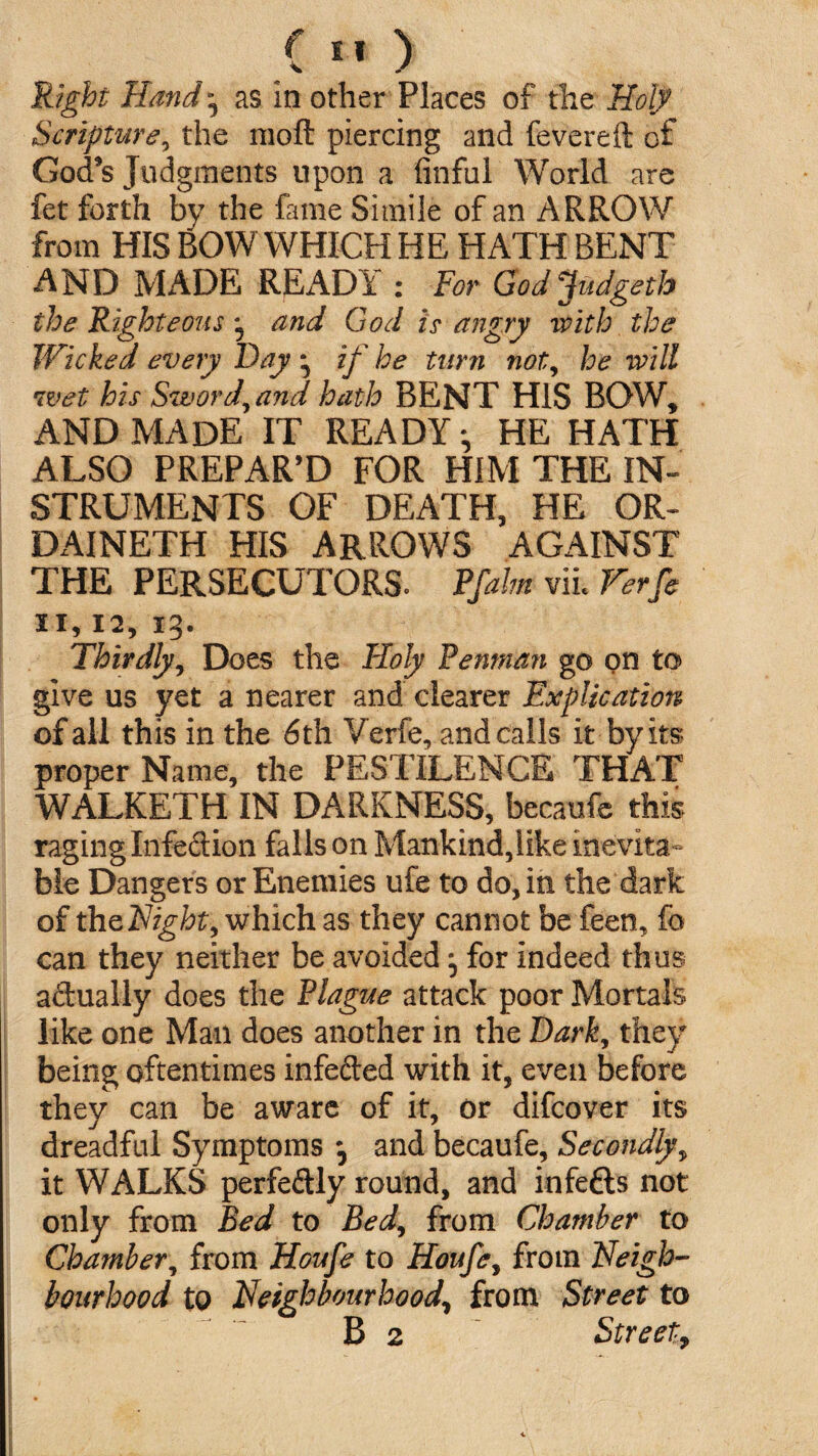 Right Hand as in other Places of the Holy Scripture, the moft piercing and fevered: of God's Judgments upon a finful World are fet forth by the fame Simile of an ARROW from HIS BOW WHICH HE HATH BENT AND MADE READY : For Godjudgeth the Righteous and God is angry with the Wicked every Fay • if he turn not, he will wet his Sword^and hath BENT HIS BOW, AND MADE IT READY-, HE HATH ALSO PREPAR'D FOR HIM THE IN¬ STRUMENTS OF DEATH, HE OR- DAINETH HIS ARROWS AGAINST THE PERSECUTORS. Pfalm vil Verfe SI, 12, 13. Thirdly, Does the Holy Penman go on to give us yet a nearer and clearer Explication of all this in the 6th Verfe, and calls it by its proper Name, the PESTILENCE THAT WALKETH IN DARKNESS, becaufe this raging Infedion falls on Mankind,like inevita¬ ble Dangers or Enemies life to do, in the dark of thzNight, which as they cannot be feen, fo can they neither be avoided for Indeed thus adually does the Plague attack poor Mortals like one Man does another in the Dark, they being oftentimes infeded with it, even before they can be aware of it, or difcover its dreadful Symptoms 3 and becaufe. Secondly, it WALKS perfedly round, and infefls not only from Bed to Bed, from Chamber to Chamber, from Houfe to Houfe, from Neigh¬ bourhood to Neighbourhood\ from Street to B 2 Street,
