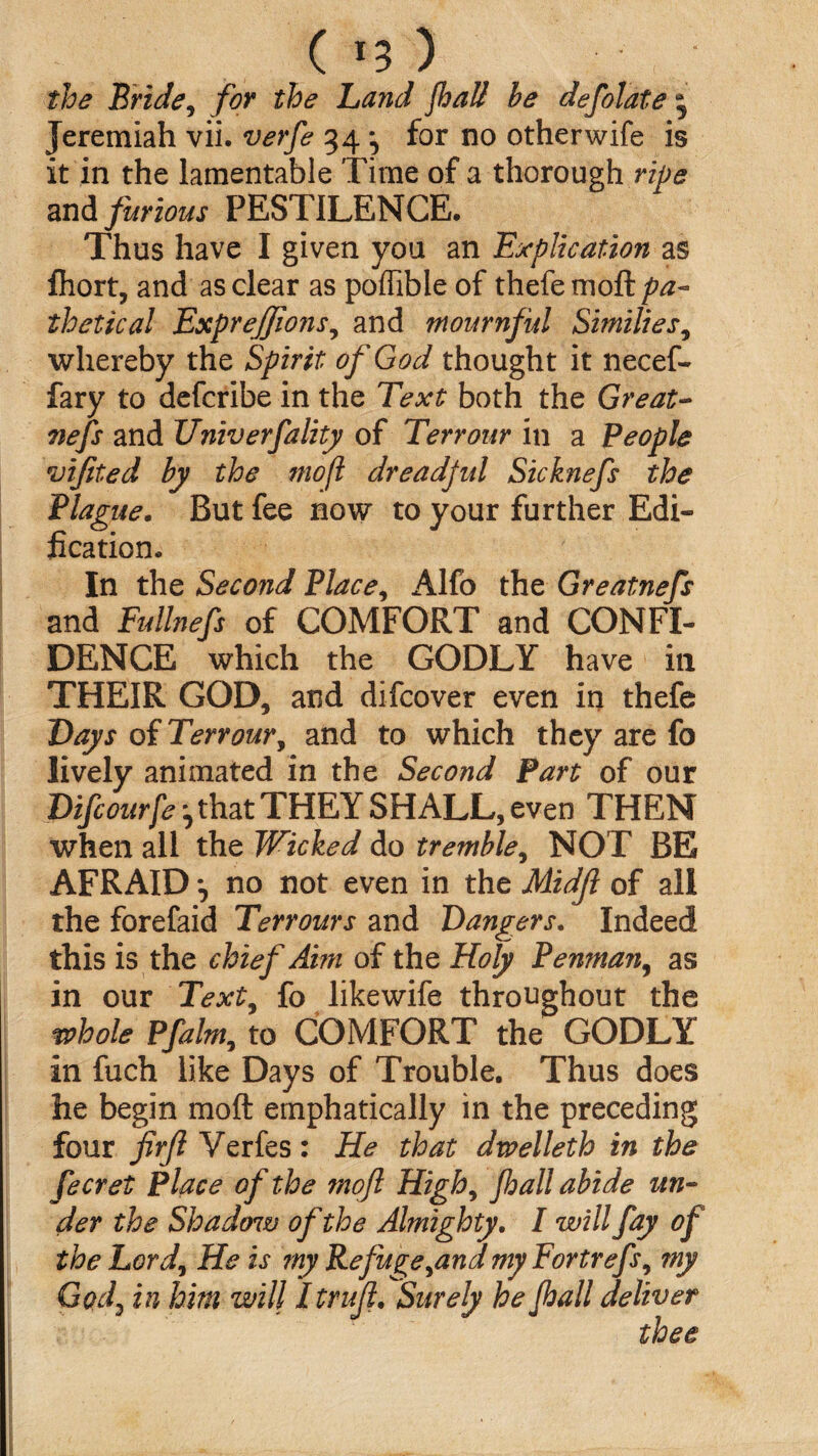 ( *3 ) the Bride, for the Land fhall be defolate 3 Jeremiah vii. verfe 34 for no other wife is it in the lamentable Time of a thorough ripe and furious PESTILENCE. Thus have I given you an Explication as fliort, and as clear as poffible of thefemoft/?^- thetical Exprejjions, and mournful Similies, whereby the Spirit of God thought it necef- fary to defcribe in the Text both the Great- nefs and Univerfality of Terrour in a People vifited by the mofl dreadful Sicknefs the Plague. But fee now to your further Edi¬ fication. In the Second Place, Alfo the Greatnefs and Fullnefs of COMFORT and CONFI¬ DENCE which the GODLY have in THEIR GOD, and difcover even in thefe Days of Terrour, and to which they are fo lively animated in the Second Part of our Difcourfe ^ that THEY SHALL, even THEN when all the Wicked do tremble, NOT BE AFRAID no not even in the Midjl of all the forefaid Terrours and Dangers. Indeed this is the chief Aim of the Holy Penman, as in our Text5 fo likewife throughout the whole Pfalm, to COMFORT the GODLY in fuch like Days of Trouble. Thus does he begin moft emphatically in the preceding four firfl Verfes: He that dwelleth in the fecret Place of the mofl High, fhall abide un¬ der the Shadow of the Almighty. I will fay of the Lord\ He is my Refuge^and my Fortrefs, my Gocf in him will Itrujl. Surely he fhall deliver thee