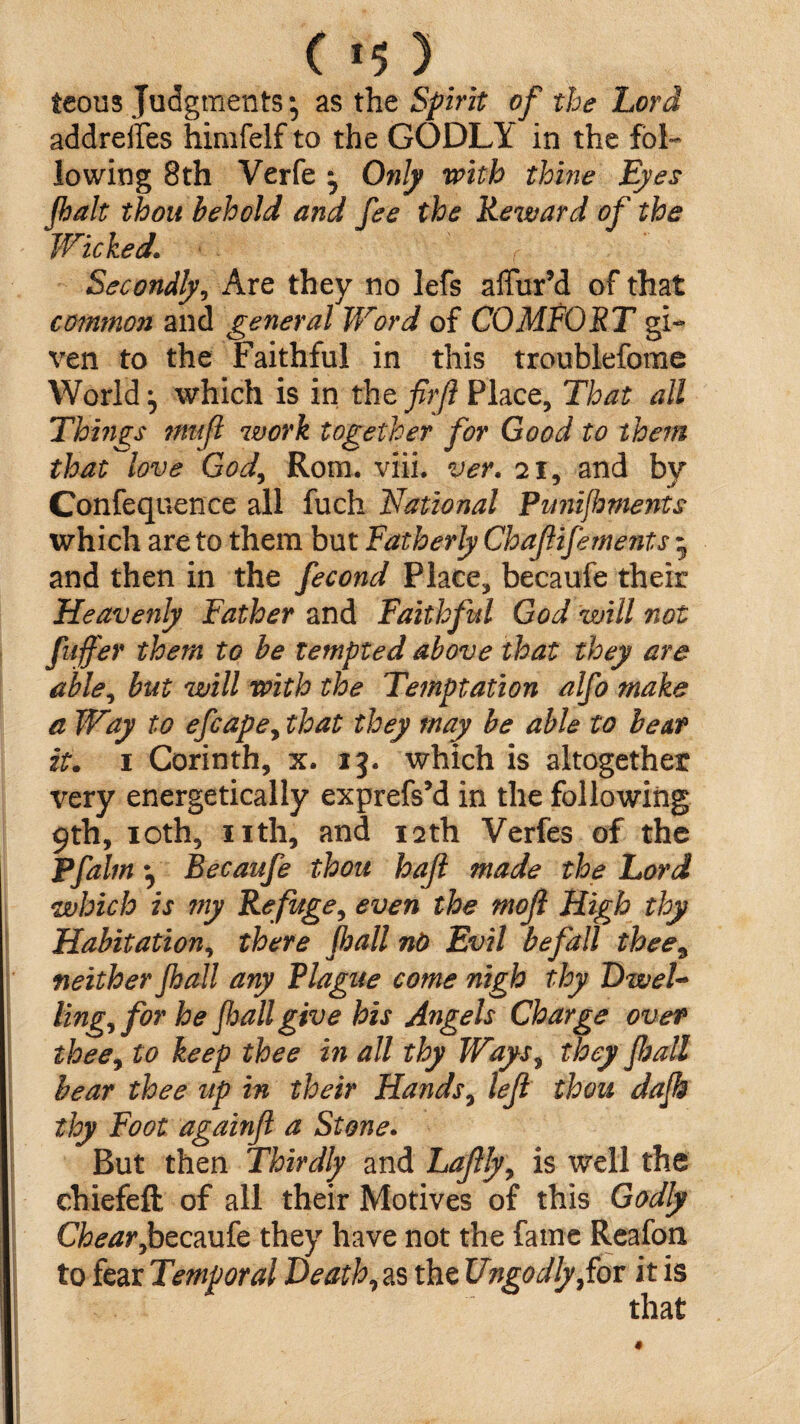 ( *5 ) teous Judgments* as the Spirit of the Lord addreifes himfelf to the GODLY in the fol¬ lowing 8th Verfe ; Only with thine Eyes Jhalt thou behold and fee the Reward of the Wicked\ Secondly, Are they no lefs affur’d of that common and general Word of COMFORT gi¬ ven to the Faithful in this troublefome World; which is in the firjl Place, That all Things 7Mtft work together for Good to them that love God, Rom. viii. ver. 21, and by Confequence all fuch National PunijhmeMs which are to them but Fatherly Chafifements 5 and then in the fecond Place, becaufe their Heavenly Father and Faithful God will not fuffer them to be tempted above that they are able, but will with the Temptation alfo make a Way to efcapey that they may be able to be at it. 1 Corinth, x. 13. which is altogether very energetically exprefsM in the following 9th, 10th, nth, and 12th Verfes of the Pfalm ^ Becaufe thou haft made the Lord which is ?ny Refuge, even the mojl High thy Habitation, there fljall nO Evil befall thee, neither Jhall any Plague come nigh thy OweU lingy for he Jhall give his Angels Charge over theey to keep thee in all thy Ways9 they Jhall bear thee up in their Hands, lejl thou dajk thy Foot againft a Stone. But then Thirdly and Laftlyy is well the chiefeft of all their Motives of this Godly Chearybecaufe they have not the fame Reafon to fear Temporal Heath, as the Ungodly fov it is that