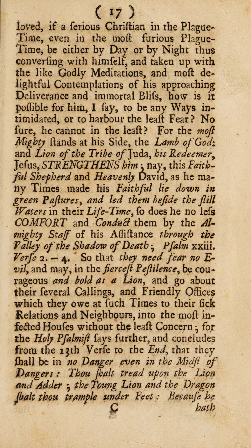 ( *; > loved, if a ferious Chriftian in the Plague- Time, even in the moft furious Plague- Time, be either by Day or by Night thus converting with himfelf, and taken up with the like Godly Meditations, and moft de¬ lightful Contemplations of his approaching Deliverance and immortal Blifs, how is it poffible for him, I fay, to be any Ways in¬ timidated, or to harbour the leaft Fear? No fure, he cannot in the leaft? For the moft Mighty ftands at his Side, the Lamb of God: and Lion of the Tribe of Juda, his Redeemer^ Jefus, STRENGTHENS him ^ nay, this Faith¬ ful Shepherd and Heavenly David, as he ma¬ ny Times made his Faithful lie down in green Paftures, and led them befide the ftill Waters in their Life-Time, fo does he no lefs COMFORT and ConduB them by the Al¬ mighty Staff of his Afiiftance through the Talley of the Shadow of Death ^ Pfalm xxiiL Verfe 2.-4. So that they need fear no E- vil, and may, in the fierceft Peftilence, be cou¬ rageous and bold as a Lion, and go about their feveral Callings, and Friendly Offices which they owe at fuch Times to their fick Relations and Neighbours, into the moft in- fefted Houfes without the leaft Concern ^ for the Holy Pfalmift fays further, and concludes from the ijth Verfe to the End, that they ftiall be in no Danger even in the Midft of Dangers : Thou fhalt tread upon the Lion and Adder ^ the Young Lion and the Dragon (halt thou trample under Feet: Beeaufe he C hath