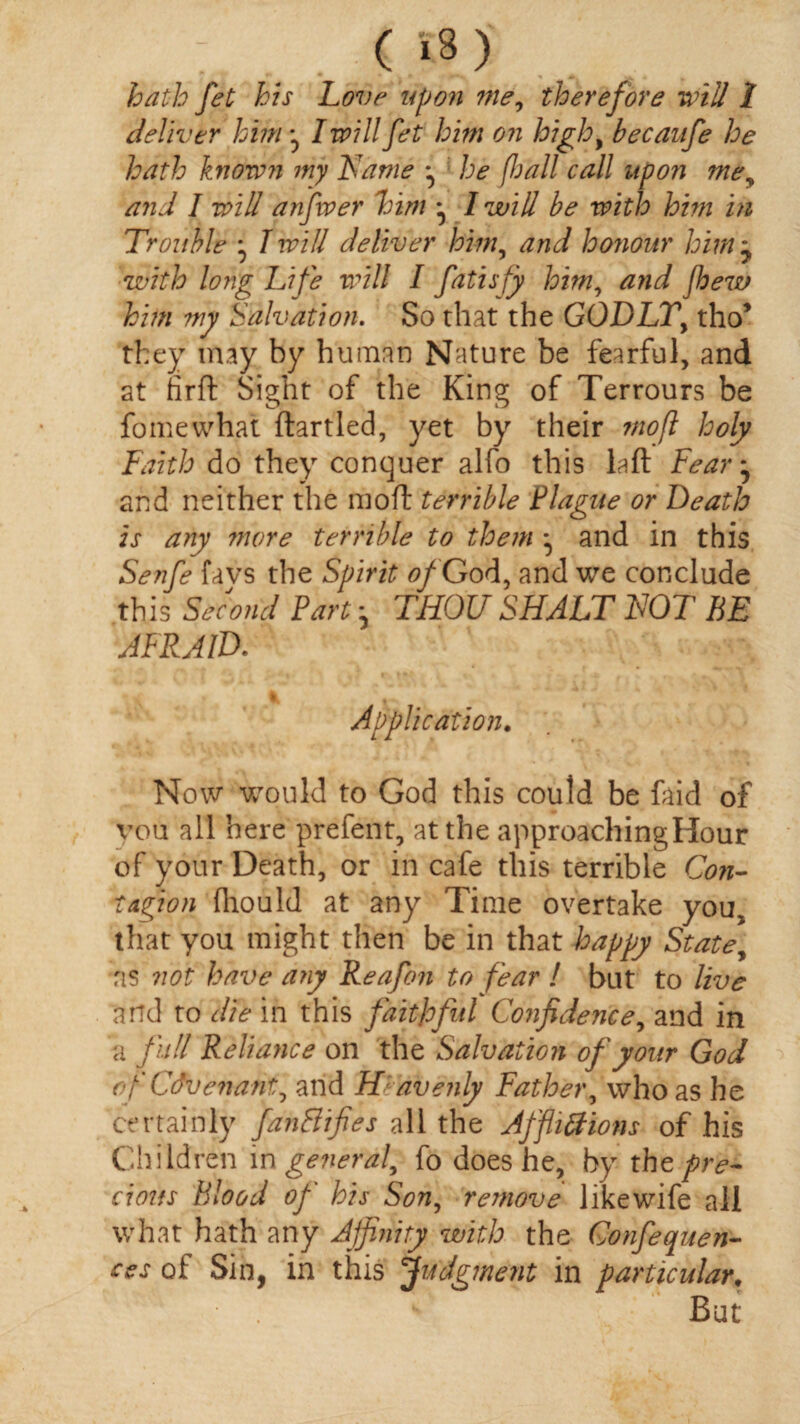 hath Jet his hove upon me, therefore will 1 deliver him I will fet him on high, becanfe he hath known my Name ^ he fiall call upon me, and I will anfwer him ^ l will be with him in Trouble • I will deliver him, and honour him j with long Life will I fatisfy him, and fhew him my Salvation. So that the GODLY, tho’ they may by human Nature be fearful, and at firft Sight of the King of Terrours be fomewhat ftartled, yet by their mofl holy Faith do they conquer alfo this la ft Fear^ and neither the mod terrible Plague or Death is any more terrible to them * and in this Senfe favs the Spirit of'G od, and we conclude this Second Part * THOU SHALT NOT BE AFRAID. Application. Now would to God this could be faid of vou all here prefent, at the approachingHour of your Death, or in cafe this terrible Con¬ tagion fhould at any Time overtake you, that you might then be in that happy State, ns not have any Reafon to fear ! but to live and to die in this faithful Confidence, and in a full Reliance on the Salvation of your God of Covenant, and Heavenly Father, who as he certainly fanBifies all the Affhtfions of his Children in general, fo does he, by the pre¬ cious Blood of his Son, remove like wife all what hath any Affinity with the Gonfequen- w of Sin, in this Judgment in particular. But