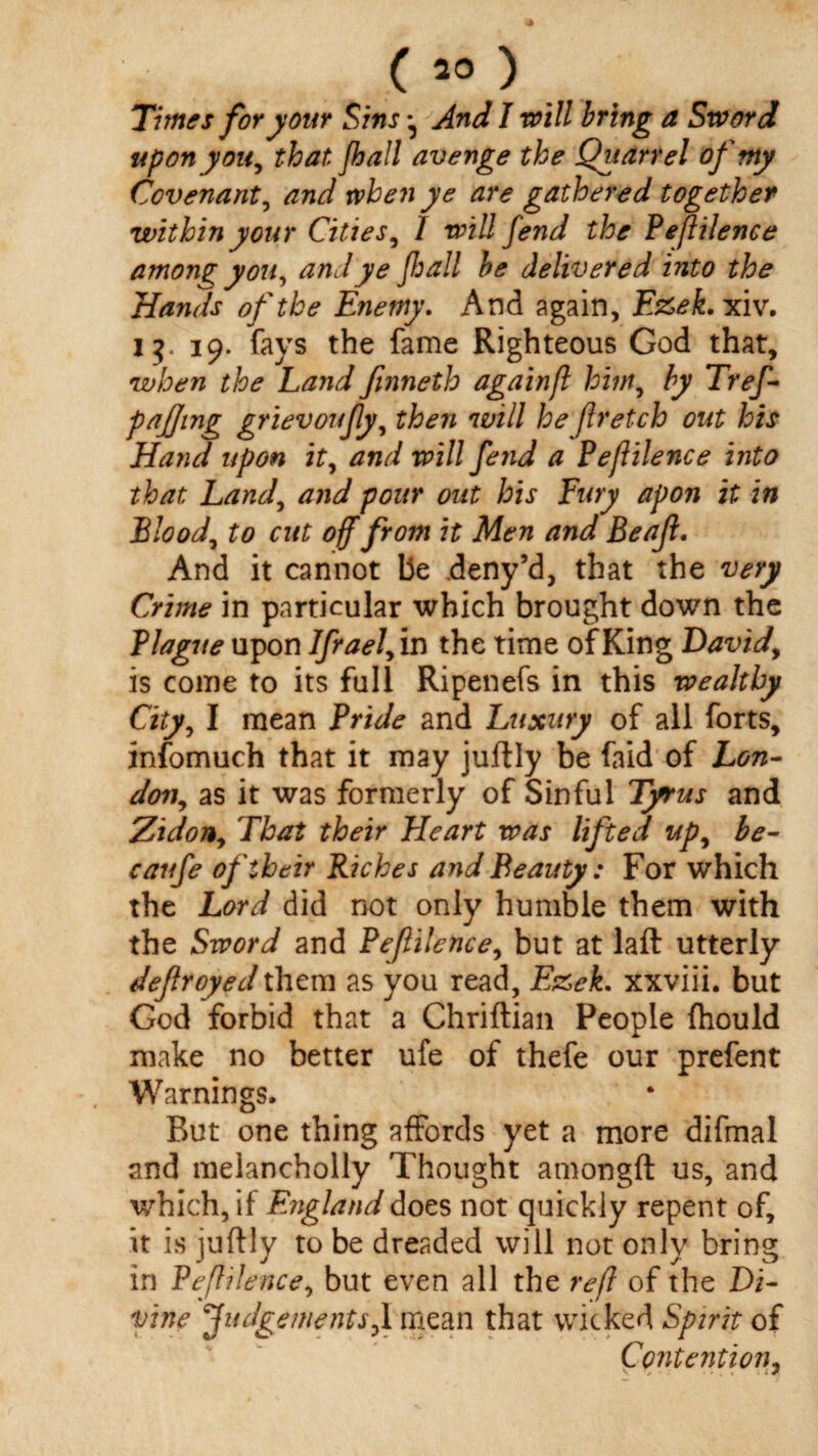 Times for your Sins ^ And I will bring a Sword upon y on, that Jhall avenge the Quarrel of my Covenant, and when ye are gathered together within your Cities, 1 will fend the Peflilence among you, and ye jhall be delivered into the Hands of the Enemy. And again, E&ek.xiv. 13 19. fays the fame Righteous God that, when the Land fmneth againfl him, by Tref- paffing grievoujly, then will he flretch out his Hand upon it, and will fe?id a Peflilence into that Land, and pour out his Fury apon it in Blood, to cut off from it Men and Beajl. And it cannot be .deny’d, that the very Crime in particular which brought down the Blague upon Ifrael, in the time of King David, is come to its full Ripenefs in this wealthy City, I mean Bride and Luxury of all forts, infomuch that it may juftly be faid of Lon- don, as it was formerly of Sinful Tyrus and Zidon, That their Fleart was lifted up, be- caufe of their Riches and Beauty: For which the Lord did not only humble them with the Sword and Bejlilence, but at laft utterly dejlroyed them as you read, E&ek. xxviii. but God forbid that a Chriftian People fhould make no better ufe of thefe our prefent Warnings. Rut one thing affords yet a more difmal and melancholly Thought amongft us, and which, if England does not quickly repent of, it is juftly to be dreaded will not only bring in Peflilence, but even all the refl of the Di¬ vine Judgements,] mean that wicked Spirit of Contention,