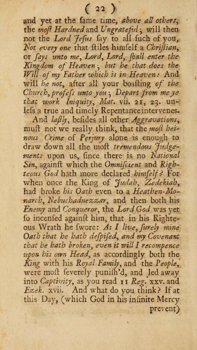 c22) and yet at the fame time, above all others, the mof Hardned and Ungrateful ^ will then not the Lord Jefus fay to all fuch of you, Not every one that (tiles himfelf a Chrifliany or fays unto mey Lord, Lordy fall enter the Kingdom of Heaven ^ but he that does the Will of my Father which is in Heaven: And will he not, after all your boafting of the Church, profefs unto you, Depart from me ye that work Iniquity, Mat. vii. 21, 23. un- lefs a true and timely Repentance intervenes. And lafily, befides all other Aggravations, mult not we really think, that the ?nojl hei¬ nous Crime of Perjury alone is enough to draw down all the moft tremendous Judge¬ ments upon us, fince there is no National Sin, againft which the Omnifcient and Righ¬ teous Godh&th more declared himfelf? For when once the King of Judah, Zedekiah, had broke his Oath even to a Heathen-Mo¬ narchy Nebuchad?iezzary and then both his Enemy and Conqueror, the Lord God was yet fo incenfed againft him, that in his Righte¬ ous Wrath he fwore: As I live, furely mine Oath that he hath defpifedy a?id my Covenant that he hath broken, even it will I recompence upon his own Heady as accordingly both the King with his Royal Family, and the People, were moft feverely punifh’d, and led away into Captivity, as you read it Reg. xxv. and Ezek. xvii. And what do you think? If at this Day, (which God in his infinite Mercy prevent)