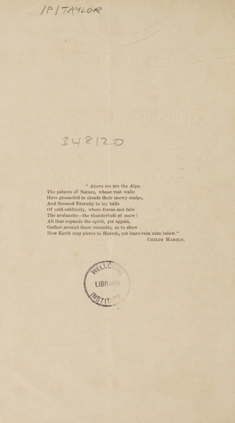 /P / TA *4 O*? 2 v S' 17 O “ Above me are the Alps, The palaces of Nature, whose vast walls Have pinnacled in clouds their snowy scalps, And throned Eternity in icy halls Of cold sublimity, where forms and falls The avalanche—the thunderbolt of snow! All that expands the spirit, yet appals, Gather around these summits, as to show How Earth may pierce to Heaven, yet leave vain man below.” Childe Harold.