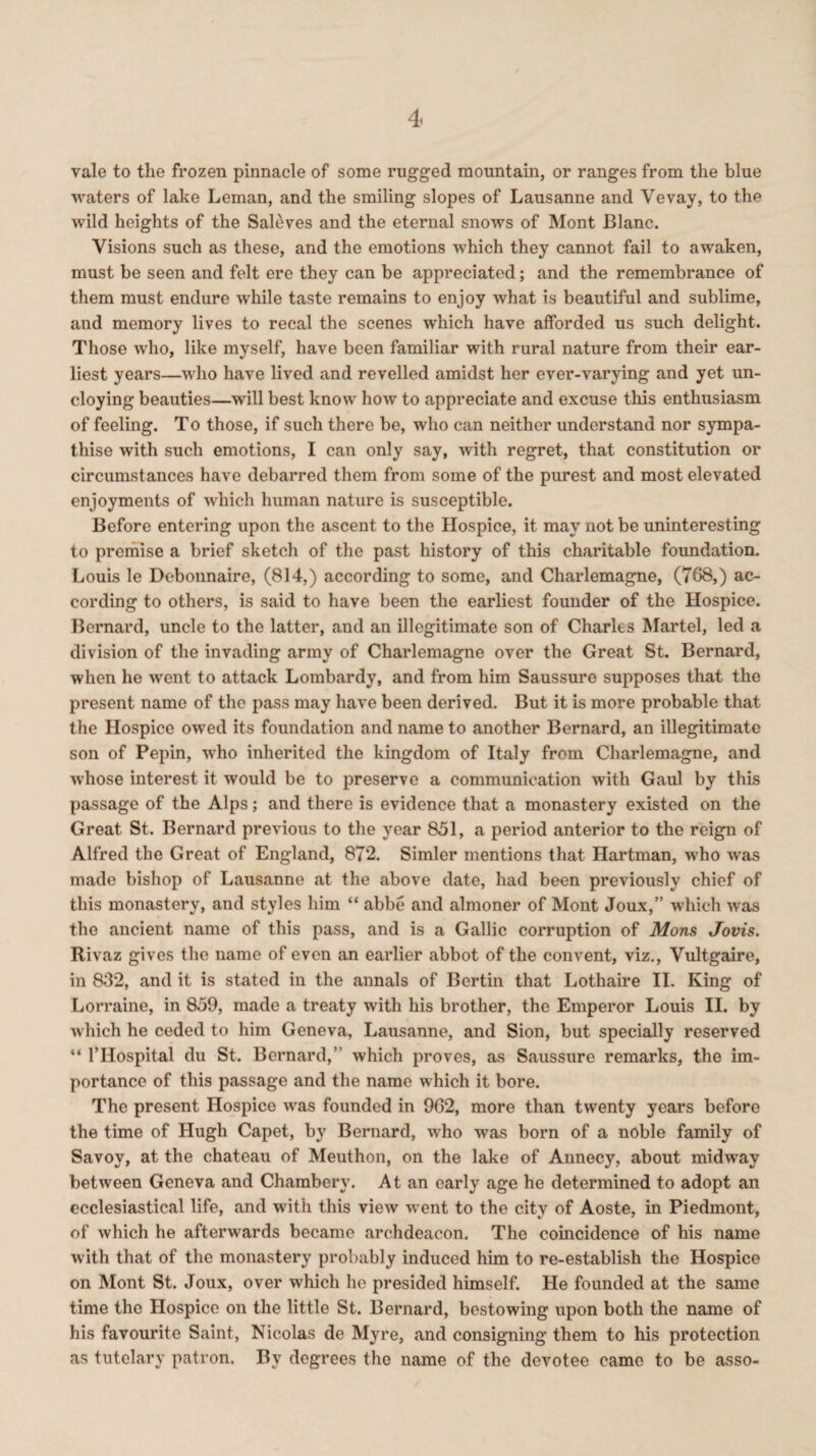 vale to the frozen pinnacle of some rugged mountain, or ranges from the blue waters of lake Leman, and the smiling slopes of Lausanne and Yevay, to the wild heights of the Saleves and the eternal snows of Mont Blanc. Visions such as these, and the emotions which they cannot fail to awaken, must be seen and felt ere they can be appreciated; and the remembrance of them must endure while taste remains to enjoy what is beautiful and sublime, and memory lives to recal the scenes which have afforded us such delight. Those who, like myself, have been familiar with rural nature from their ear¬ liest years—who have lived and revelled amidst her ever-varying and yet un¬ cloying beauties—will best know how to appreciate and excuse this enthusiasm of feeling. T o those, if such there be, who can neither understand nor sympa¬ thise with such emotions, I can only say, -with regret, that constitution or circumstances have debarred them from some of the purest and most elevated enjoyments of which human nature is susceptible. Before entering upon the ascent to the Hospice, it may not be uninteresting to premise a brief sketch of the past history of this charitable foundation. Louis le Debonnaire, (814,) according to some, and Charlemagne, (768,) ac¬ cording to others, is said to have been the earliest founder of the Hospice. Bernard, uncle to the latter, and an illegitimate son of Charles Martel, led a division of the invading army of Charlemagne over the Great St. Bernard, when he went to attack Lombardy, and from him Saussure supposes that the present name of the pass may have been derived. But it is more probable that the Hospice owed its foundation and name to another Bernard, an illegitimate son of Pepin, -who inherited the kingdom of Italy from Charlemagne, and whose interest it would be to preserve a communication with Gaul by this passage of the Alps; and there is evidence that a monastery existed on the Great St. Bernard previous to the year 851, a period anterior to the reign of Alfred the Great of England, 872. Simler mentions that Hartman, who was made bishop of Lausanne at the above date, had been previously chief of this monastery, and styles him “ abbe and almoner of Mont Joux,” which was the ancient name of this pass, and is a Gallic corruption of Mons Jovis. Rivaz gives the name of even an earlier abbot of the convent, viz., Vultgaire, in 832, and it is stated in the annals of Bertin that Lothaire II. King of Lorraine, in 859, made a treaty with his brother, the Emperor Louis II. by which he ceded to him Geneva, Lausanne, and Sion, but specially reserved “ l’Hospital du St. Bernard,” which proves, as Saussure remarks, the im¬ portance of this passage and the name which it bore. The present Hospice was founded in 962, more than twenty years before the time of Hugh Capet, by Bernard, who was born of a noble family of Savoy, at the chateau of Meuthon, on the lake of Annecy, about midway between Geneva and Chambery. At an early age he determined to adopt an ecclesiastical life, and with this view w-ent to the city of Aoste, in Piedmont, of which he afterwards became archdeacon. The coincidence of his name with that of the monastery probably induced him to re-establish the Hospice on Mont St. Joux, over which he presided himself. He founded at the same time the Hospice on the little St. Bernard, bestowing upon both the name of his favourite Saint, Nicolas de Myre, and consigning them to his protection as tutelary patron. By degrees the name of the devotee came to be asso-