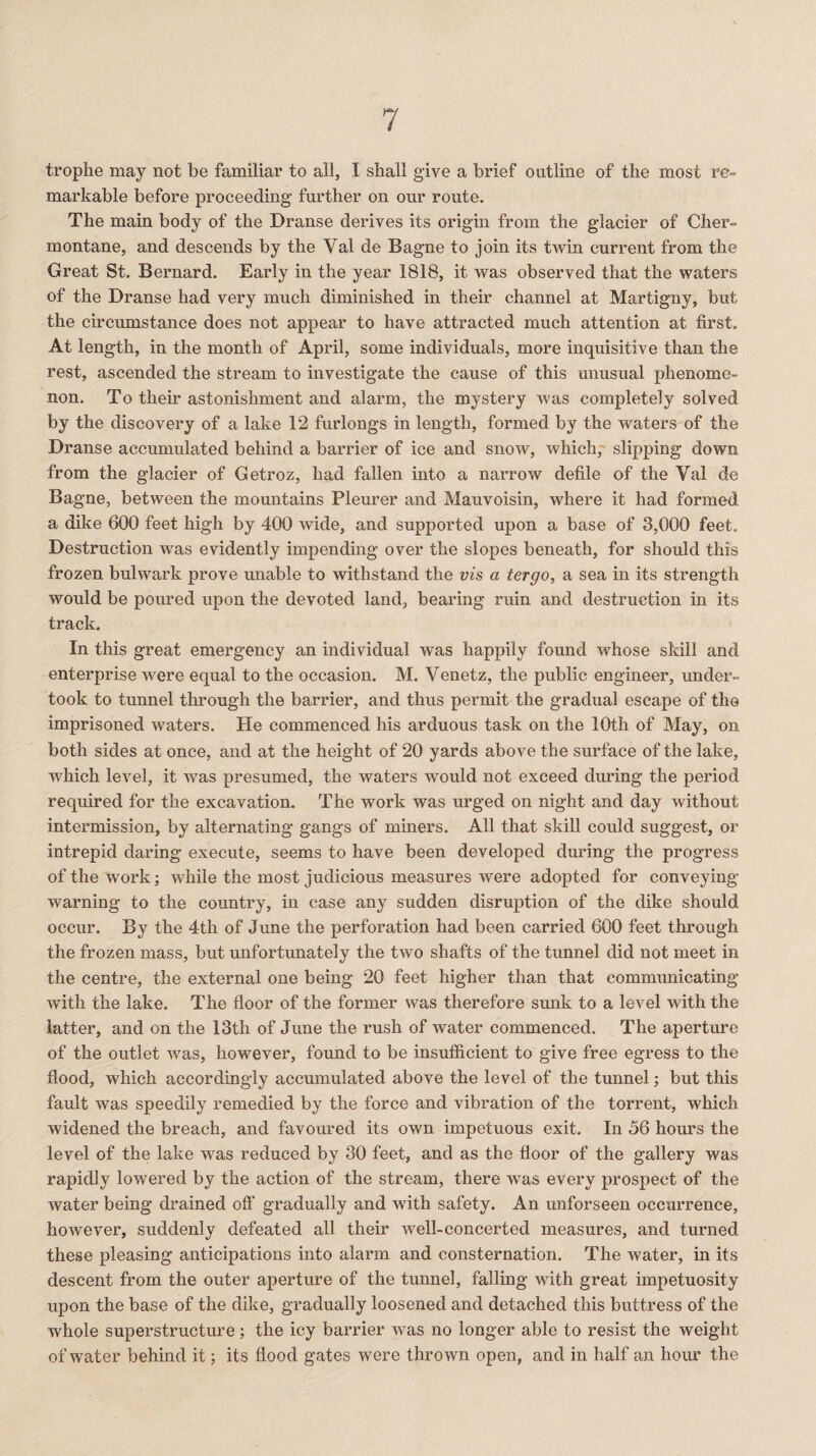 trophe may not be familiar to all, I shall give a brief outline of the most re¬ markable before proceeding further on our route. The main body of the Dranse derives its origin from the glacier of Cher- montane, and descends by the Yal de Bagne to join its twin current from the Great St. Bernard. Early in the year 1818, it was observed that the waters of the Dranse had very much diminished in their channel at Martigny, but the circumstance does not appear to have attracted much attention at first. At length, in the month of April, some individuals, more inquisitive than the rest, ascended the stream to investigate the cause of this unusual phenome¬ non. To their astonishment and alarm, the mystery was completely solved by the discovery of a lake 12 furlongs in length, formed by the waters of the Dranse accumulated behind a barrier of ice and snow, which, slipping down from the glacier of Getroz, had fallen into a narrow defile of the Yal de Bagne, between the mountains Pleurer and Mauvoisin, where it had formed a dike 600 feet high by 400 wide, and supported upon a base of 3,000 feet. Destruction was evidently impending over the slopes beneath, for should this frozen bulwark prove unable to withstand the vis a tergo, a sea in its strength would be poured upon the devoted land, bearing ruin and destruction in its track. In this great emergency an individual was happily found whose skill and enterprise were equal to the occasion. M. Venetz, the public engineer, under¬ took to tunnel through the barrier, and thus permit the gradual escape of the imprisoned waters. He commenced his arduous task on the 10th of May, on both sides at once, and at the height of 20 yards above the surface of the lake, which level, it was presumed, the waters would not exceed during the period required for the excavation. The work was urged on night and day without intermission, by alternating gangs of miners. All that skill could suggest, or intrepid daring execute, seems to have been developed during the progress of the work; while the most judicious measures were adopted for conveying warning to the country, in case any sudden disruption of the dike should occur. By the 4th of June the perforation had been carried 600 feet through the frozen mass, but unfortunately the two shafts of the tunnel did not meet in the centre, the external one being 20 feet higher than that communicating with the lake. The floor of the former was therefore sunk to a level with the latter, and on the 13th of June the rush of water commenced. The aperture of the outlet was, however, found to be insufficient to give free egress to the flood, which accordingly accumulated above the level of the tunnel; but this fault was speedily remedied by the force and vibration of the torrent, which widened the breach, and favoured its own impetuous exit. In 56 hours the level of the lake was reduced by 30 feet, and as the floor of the gallery was rapidly lowered by the action of the stream, there was every prospect of the water being drained off gradually and with safety. An unforseen occurrence, however, suddenly defeated all their well-concerted measures, and turned these pleasing anticipations into alarm and consternation. The water, in its descent from the outer aperture of the tunnel, falling with great impetuosity upon the base of the dike, gradually loosened and detached this buttress of the whole superstructure; the icy barrier was no longer able to resist the weight of water behind it; its flood gates were thrown open, and in half an hour the